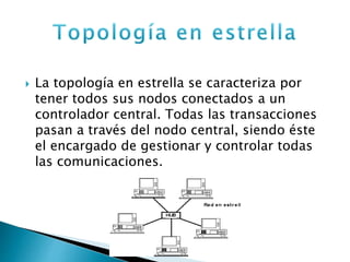  La topología en estrella se caracteriza por
tener todos sus nodos conectados a un
controlador central. Todas las transacciones
pasan a través del nodo central, siendo éste
el encargado de gestionar y controlar todas
las comunicaciones.
 