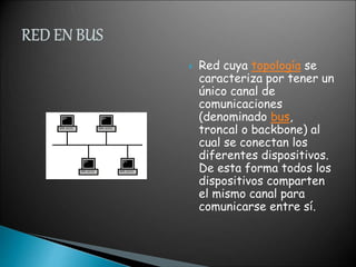  Red cuya topología se
caracteriza por tener un
único canal de
comunicaciones
(denominado bus,
troncal o backbone) al
cual se conectan los
diferentes dispositivos.
De esta forma todos los
dispositivos comparten
el mismo canal para
comunicarse entre sí.
 