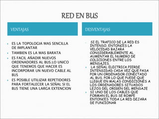 VENTAJAS DESVENTAJAS
 ES LA TOPOLOGIA MAS SENCILLA
DE IMPLANTAR
 TAMBIEN ES LA MAS BARATA
 ES FACIL AÑADIR NUEVOS
ORDENADORES AL BUS.LO UNICO
QUE TENEMOS QUE HACER ES
INCORPORAR UN NUEVO CABLE AL
BUS
 ES POSIBLE UTILIZAR REPETIDORES
PARA FORTALECER LA SEÑAL SI EL
BUS TIENE UNA LARGA EXTENCION
 SI EL TRAFICO DE LA RED ES
INTENSO, ENTONCES LA
VELOCIDAD BAJARA
CONSIDERABLEMENTE AL
AUMENTAR EL NUMERO DE
COLICIONES ENTRE LOS
MENSAJES.
 LA SEÑAL ELECTRICA PIERDE
INTENSIDAD CADA VEZ QUE PASA
POR UN ORDENADOR CONECTADO
AL BUS. POR LO QUE PUEDE QUE
LLEGUE EN MALAS CONDICIONES A
LOS ORDENADORES SITUADOS
LEJOS DEL ORIGEN DEL MENSAJE
 SI UNO DE LOS CABLES QUE
FORMAN EL BUS SE ROMPE
ENTONCES TODA LA RED DEJARA
DE FUNCIONAR
 