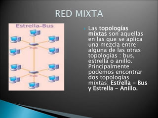  Las topologías
mixtas son aquellas
en las que se aplica
una mezcla entre
alguna de las otras
topologías : bus,
estrella o anillo.
Principalmente
podemos encontrar
dos topologías
mixtas: Estrella - Bus
y Estrella - Anillo.
 