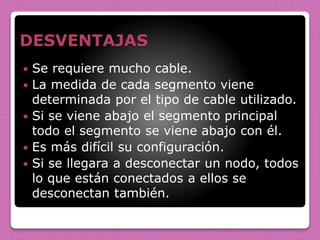 DESVENTAJAS
 Se requiere mucho cable.
 La medida de cada segmento viene
determinada por el tipo de cable utilizado.
 Si se viene abajo el segmento principal
todo el segmento se viene abajo con él.
 Es más difícil su configuración.
 Si se llegara a desconectar un nodo, todos
lo que están conectados a ellos se
desconectan también.
 