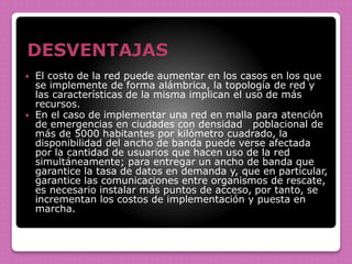 DESVENTAJAS
 El costo de la red puede aumentar en los casos en los que
se implemente de forma alámbrica, la topología de red y
las características de la misma implican el uso de más
recursos.
 En el caso de implementar una red en malla para atención
de emergencias en ciudades con densidad poblacional de
más de 5000 habitantes por kilómetro cuadrado, la
disponibilidad del ancho de banda puede verse afectada
por la cantidad de usuarios que hacen uso de la red
simultáneamente; para entregar un ancho de banda que
garantice la tasa de datos en demanda y, que en particular,
garantice las comunicaciones entre organismos de rescate,
es necesario instalar más puntos de acceso, por tanto, se
incrementan los costos de implementación y puesta en
marcha.
 