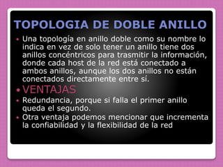 TOPOLOGIA DE DOBLE ANILLO
 Una topología en anillo doble como su nombre lo
indica en vez de solo tener un anillo tiene dos
anillos concéntricos para trasmitir la información,
donde cada host de la red está conectado a
ambos anillos, aunque los dos anillos no están
conectados directamente entre sí.
 VENTAJAS
 Redundancia, porque si falla el primer anillo
queda el segundo.
 Otra ventaja podemos mencionar que incrementa
la confiabilidad y la flexibilidad de la red
 
