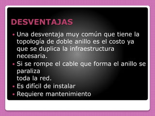 DESVENTAJAS
 Una desventaja muy común que tiene la
topología de doble anillo es el costo ya
que se duplica la infraestructura
necesaria.
 Si se rompe el cable que forma el anillo se
paraliza
toda la red.
 Es difícil de instalar
 Requiere mantenimiento
 