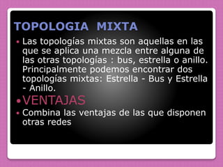 TOPOLOGIA MIXTA
 Las topologías mixtas son aquellas en las
que se aplica una mezcla entre alguna de
las otras topologías : bus, estrella o anillo.
Principalmente podemos encontrar dos
topologías mixtas: Estrella - Bus y Estrella
- Anillo.
VENTAJAS
 Combina las ventajas de las que disponen
otras redes
 
