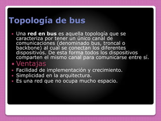 Topología de bus
 Una red en bus es aquella topología que se
caracteriza por tener un único canal de
comunicaciones (denominado bus, troncal o
backbone) al cual se conectan los diferentes
dispositivos. De esta forma todos los dispositivos
comparten el mismo canal para comunicarse entre sí.
 Ventajas
 Facilidad de implementación y crecimiento.
 Simplicidad en la arquitectura.
 Es una red que no ocupa mucho espacio.
 