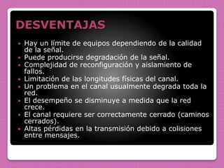 DESVENTAJAS
 Hay un límite de equipos dependiendo de la calidad
de la señal.
 Puede producirse degradación de la señal.
 Complejidad de reconfiguración y aislamiento de
fallos.
 Limitación de las longitudes físicas del canal.
 Un problema en el canal usualmente degrada toda la
red.
 El desempeño se disminuye a medida que la red
crece.
 El canal requiere ser correctamente cerrado (caminos
cerrados).
 Altas pérdidas en la transmisión debido a colisiones
entre mensajes.
 