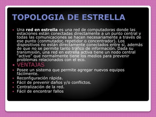 TOPOLOGIA DE ESTRELLA
 Una red en estrella es una red de computadoras donde las
estaciones están conectadas directamente a un punto central y
todas las comunicaciones se hacen necesariamente a través de
ese punto (conmutador, repetidor o concentrador). Los
dispositivos no están directamente conectados entre sí, además
de que no se permite tanto tráfico de información. Dada su
transmisión, una red en estrella activa tiene un nodo central
“activo” que normalmente tiene los medios para prevenir
problemas relacionados con el eco.
 VENTAJAS
 Posee un sistema que permite agregar nuevos equipos
fácilmente.
 Reconfiguración rápida.
 Fácil de prevenir daños y/o conflictos.
 Centralización de la red.
 Fácil de encontrar fallos
 