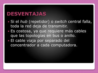 DESVENTAJAS
 Si el hub (repetidor) o switch central falla,
toda la red deja de transmitir.
 Es costosa, ya que requiere más cables
que las topologías en bus o anillo.
 El cable viaja por separado del
concentrador a cada computadora.
 
