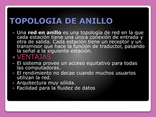 TOPOLOGIA DE ANILLO
 Una red en anillo es una topología de red en la que
cada estación tiene una única conexión de entrada y
otra de salida. Cada estación tiene un receptor y un
transmisor que hace la función de traductor, pasando
la señal a la siguiente estación.
 VENTAJAS
 El sistema provee un acceso equitativo para todas
las computadoras.
 El rendimiento no decae cuando muchos usuarios
utilizan la red.
 Arquitectura muy sólida.
 Facilidad para la fluidez de datos
 
