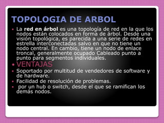 TOPOLOGIA DE ARBOL
 La red en árbol es una topología de red en la que los
nodos están colocados en forma de árbol. Desde una
visión topológica, es parecida a una serie de redes en
estrella interconectadas salvo en que no tiene un
nodo central. En cambio, tiene un nodo de enlace
troncal, generalmente ocupado Cableado punto a
punto para segmentos individuales.
 VENTAJAS
 Soportado por multitud de vendedores de software y
de hardware.
 Facilidad de resolución de problemas.
 por un hub o switch, desde el que se ramifican los
demás nodos.
 