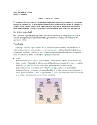 Hilda María Barrero Tique<br />Grupo 51 Aula 806<br />TOPOLOGIA DE RED LAND<br />Es un sistema de comunicaciones de alta velocidad que conecta microcomputadoras o pc que se encuentran cercanas, por lo general adentro de un mismo edificio, una lan  consta de hardware y software de red y sirven para conectar las pc que están aisladas; da la posibilidad de compartir entre ellas programas, información y recursos, comunidades de disco, directorios e impresoras.<br />Red de área locales (LAN) <br />Una LAN es un segmento de red que tiene conectadas estaciones de trabajo y servidores o un conjunto de segmentos de red interconectados, generalmente dentro de la misma zona. Por ejemplo un edificio.<br />Topología<br />La topología o forma lógica de una red se define como la forma de tender el cable a estaciones de trabajo individuales; por muros, suelos y techos del edificio. Existe un número de factores a considerar para determinar cual topología es la más apropiada para una situación dada. Existen tres topologías comunes:<br />AnilloLas estaciones están unidas unas con otras formando un círculo por medio de un cable común (Figura 1). El último nodo de la cadena se conecta al primero cerrando el anillo. Las señales circulan en un solo sentido alrededor del círculo, regenerándose en cada nodo. Con esta metodología, cada nodo examina la información que es enviada a través del anillo. Si la información no está dirigida al nodo que la examina, la pasa al siguiente en el anillo. La desventaja del anillo es que si se rompe una conexión, se cae la red completa. <br />Estrella <br />La red se une en un único punto, normalmente con un panel de control centralizado, como un concentrador de cableado (Figura 2). Los bloques de información son dirigidos a través del panel de control central hacia sus destinos. Este esquema tiene una ventaja al tener un panel de control que monitorea el tráfico y evita las colisiones y una conexión interrumpida no afecta al resto de la red.<br />Figura 2<br />quot;
Busquot;
 <br />Las estaciones están conectadas por un único segmento de cable (Figura 3). A diferencia del anillo, el bus es pasivo, no se produce regeneración de las señales en cada nodo. Los nodos en una red de quot;
busquot;
 transmiten la información y esperan que ésta no vaya a chocar con otra información transmitida por otro de los nodos. Si esto ocurre, cada nodo espera una pequeña cantidad de tiempo al azar, después intenta retransmitir la información.<br />Híbridas <br />El bus lineal, la estrella y el anillo se combinan algunas veces para formar combinaciones de redes híbridas.* Anillo en estrellaEsta topología se utiliza con el fin de facilitar la administración de la red. Físicamente, la red es una estrella centralizada en un concentrador, mientras que a nivel lógico, la red es un anillo.* quot;
Busquot;
 en estrellaEl fin es igual a la topología anterior. En este caso la red es un quot;
busquot;
 que se cablea físicamente como una estrella por medio de concentradores.* Estrella jerárquicaEsta estructura de cableado se utiliza en la mayor parte de las redes locales actuales, por medio de concentradores dispuestos en cascada par formar una red jerárquica.<br />ESPECTRO ELECTROMAGNÉTICO<br />Debido  a su longitud de onda, la radiación electromagnética recibe diferentes nombres, y varía desde los energéticos rayos gamma (con una longitud de onda del orden de picómetros) hasta las ondas de radio (longitudes de onda del orden de kilómetros), pasando por el espectro visible (cuya longitud de onda está en el rango de las décimas de micrómetro). El rango completo de longitudes de onda es lo que se denomina el espectro electromagnético.<br />El espectro visible es un minúsculo intervalo que va desde la longitud de onda correspondiente al color violeta (aproximadamente 400 nanómetros) hasta la longitud de onda correspondiente al color rojo (aproximadamente 700 nm).<br />En telecomunicaciones se clasifican las ondas mediante un convenio internacional de frecuencias en función del empleo al que están destinadas:<br />Clasificación de las ondas en telecomunicacionesSiglaRangoDenominaciónEmpleoVLF10 kHz a 30 kHzMuy baja frecuenciaRadio gran alcanceLF30 kHz a 300 kHzBaja frecuenciaRadio, navegaciónMF300 kHz a 3 MHzFrecuencia mediaRadio de onda mediaHF3 MHz a 30 MHzAlta frecuenciaRadio de onda cortaVHF30 MHz a 300 MHzMuy alta frecuenciaTV, radioUHF300 MHz a 3 GHzUltra alta frecuenciaTV, radar, telefonía móvilSHF3 GHz a 30 GHzSuper alta frecueciaRadarEHF30 GHz a 300 GHzExtra alta frecuenciaRadar<br />Fenómenos asociados a la radiación electromagnética <br />Interacción entre radiación electromagnética y conductores <br />Cuando un alambre o cualquier objeto conductor, tal como una antena, conduce corriente alterna, la radiación electromagnética se propaga en la misma frecuencia que la corriente.<br />De forma similar, cuando una radiación electromagnética incide en un conductor eléctrico, hace que los electrones de su superficie oscilen, generándose de esta forma una corriente alterna cuya frecuencia es la misma que la de la radiación incidente. Este efecto se usa en las antenas, que pueden actuar como emisores o receptores de radiación electromagnética.<br />Estudios mediante análisis del espectro electromagnético <br />Se puede obtener mucha información acerca de las propiedades físicas de un objeto a través del estudio de su espectro electromagnético, ya sea por la luz emitida (radiación de cuerpo negro) o absorbida por él. Esto es la espectroscopia y se usa ampliamente en astrofísica. Por ejemplo, los átomos de hidrógeno tienen una frecuencia natural de oscilación, por lo que emiten ondas de radio, las cuales tiene una longitud de onda de 21,12 cm.<br />Penetración de la radiación electromagnética <br />En función de la frecuencia, las ondas electromagnéticas pueden no atravesar medios conductores. Esta es la razón por la cual las transmisiones de radio no funcionan bajo el mar y los teléfonos móviles se queden sin cobertura dentro de una caja de metal. Sin embargo, como la energía ni se transforma, cuando una onda electromagnética choca con un conductor pueden suceder dos cosas. La primera es que se transformen en calor: este efecto tiene aplicación en los hornos de microondas. La segunda es que se reflejen en la superficie del conductor (como en un espejo).<br />Refracción <br />La velocidad de propagación de la radiación electromagnética en el vacío es c. La teoría electromagnética establece que:<br />siendo ε0 y μ0 la permitividad eléctrica y la permeabilidad magnética del vacío respectivamente.<br />En un medio material la permitividad eléctrica ε tiene un valor diferente a ε0. Lo mismo ocurre con la permeabilidad magnética μ y, por tanto, la velocidad de la luz en ese medio v será diferente a c. La velocidad de propagación de la luz en medios diferentes al vacío es siempre inferior a c.<br />Cuando la luz cambia de medio experimenta una desviación que depende del ángulo con que incide en la superficie que separa ambos medios. Se habla, entonces, de ángulo incidente y ángulo de transmisión. Este fenómeno, denominado refracción, es claramente apreciable en la desviación de los haces de luz que inciden en el agua. La velocidad de la luz en un medio se puede calcular a partir de su permitividad eléctrica y de su permeabilidad magnética de la siguiente manera:<br />Dispersión <br />Dispersión de la luz blanca en un prisma.<br />La permitividad eléctrica y la permeabilidad magnética de un medio diferente del vacío dependen, además de la naturaleza del medio, de la longitud de onda de la radiación. De esto se desprende que la velocidad de propagación de la radiación electromagnética en un medio depende también de la longitud de onda de dicha radiación. Por tanto, la desviación de un rayo de luz al cambiar de medio será diferente para cada color (para cada longitud de onda). El ejemplo más claro es el de un haz de luz blanca que se quot;
descomponequot;
 en colores al pasar por un prisma. La luz blanca es realmente la suma de haces de luz de distintas longitudes de onda, que son desviadas de manera diferente. Este fenómeno se llama dispersión. Es el causante de la aberración cromática, el halo de colores que se puede apreciar alrededor de los objetos al observarlos con instrumentos que utilizan lentes como prismáticos o telescopios.<br />Acceso a Internet, Tecnologías de conexión.<br />RTC      La Red Telefónica Conmutada (RTC) —también llamada Red Telefónica Básica (RTB)— es la red original y habitual (analógica). Por ella circula habitualmente las vibraciones de la voz, las cuales son traducidas en impulsos eléctricos que se transmiten a través de dos hilos de cobre. A este tipo de comunicación se denomina analógica. La señal del ordenador, que es digital, se convierte en analógica a través del módem y se transmite por la línea telefónica. Es la red de menor velocidad y calidad.       La conexión se establece mediante una llamada telefónica al número que le asigne su proveedor de internet. Este proceso tiene una duración mínima de 20 segundos. Puesto que este tiempo es largo, se recomienda que la programación de desconexión automática no sea inferior a 2 minutos. Su coste es de una llamada local, aunque también hay números especiales con tarifa propia.       Para acceder a la Red sólo necesitaremos una línea de teléfono y un módem, ya sea interno o externo. La conexión en la actualidad tiene una velocidad de 56 kbits por segundo y se realiza directamente desde un PC o en los centros escolares a través de router o proxy. RDSILa Red Digital de Servicios Integrados (RDSI) envía la información codificada digitalmente, por ello necesita un adaptador de red, módem o tarjeta RDSI que adecúa la velocidad entre el PC y la línea. Para disponer de RDSI hay que hablar con un operador de telecomunicaciones para que instale esta conexión especial que, lógicamente, es más cara pero que permite una velocidad de conexión digital a 64 kbit/s en ambos sentidos.El aspecto de una tarjeta interna RDSI es muy parecido a un módem interno para RTC.3382010-815340La RDSI integra multitud de servicios, tanto transmisión de voz, como de datos, en un único acceso de usuario que permite la comunicación digital entre los terminales conectados a ella (teléfono, fax, ordenador, etc.)Sus principales características son:Conectividad digital punto a punto.Conmutación de circuitos a 64 kbit/s.Uso de vías separadas para la señalización y para la transferencia de información (canal adicional a los canales de datos).La conexión RDSI divide la línea telefónica en tres canales: dos B o portadores, por los que circula la información a la velocidad de 64 kbps, y un canal D, de 16 kbps, que sirve para gestionar la conexión. Se pueden utilizar los dos canales B de manera independiente (es posible hablar por teléfono por uno de ellos y navegar por Internet simultáneamente), o bien utilizarlos de manera conjunta, lo que proporciona una velocidad de transmisión de 128 kbps. Así pues, una conexión que utilice los dos canales (p.e. videoconferencia) supondrá la realización de dos llamadas telefónicas. ADSLADSL (Asymmetric Digital Subscriber Line o Línea de Abonado Digital Asimétrica) es una tecnología que, basada en el par de cobre de la línea telefónica normal, la convierte en una línea de alta velocidad. Permite transmitir simultáneamente voz y datos a través de la misma línea telefónica.En el servicio ADSL el envío y recepción de los datos se establece desde el ordenador del usuario a través de un módem ADSL. Estos datos pasan por un filtro (splitter), que permite la utilización simultánea del servicio telefónico básico (RTC) y del servicio ADSL. Es decir, el usuario puede hablar por teléfono a la vez que está navegando por Internet, para ello se establecen tres canales independientes sobre la línea telefónica estándar: Dos canales de alta velocidad (uno de recepción de datos y otro de envío de datos). Un tercer canal para la comunicación normal de voz (servicio telefónico básico).Los dos canales de datos son asimétricos, es decir, no tienen la misma velocidad de transmisión de datos. El canal de recepción de datos tiene mayor velocidad que el canal de envío de datos.Esta asimetría, característica de ADSL, permite alcanzar mayores velocidades en el sentido red -> usuario, lo cual se adapta perfectamente a los servicios de acceso a información en los que normalmente, el volumen de información recibido es mucho mayor que el enviado.ADSL permite velocidades de hasta 8 Mbps en el sentido red->usuario y de hasta 1 Mbps en el sentido usuario->red. Actualmente, en España estas velocidades son de hasta 2 Mbps en el sentido red->usuario y de 300 Kbps en el sentido usuario->red. La velocidad de transmisión también depende de la distancia del módem a la centralita, de forma que si la distancia es mayor de 3 Kilómetros se pierde parte de la calidad y la tasa de transferencia empieza a bajar.Un esquema de conexión ADSL podría ser:Si quiere información sobre la cobertura y despliegue de medios ADSL en la red de Telefónica de España, puede encontrarla en la siguiente dirección:Centrales Locales de ADSL URL: http://www.mityc.es/setsi/adsl/index.htmCable Normalmente se utiliza el cable coaxial que también es capaz de conseguir tasas elevadas de transmisión pero utilizando una tecnología completamente distinta. En lugar de establecer una conexión directa, o punto a punto, con el proveedor de acceso, se utilizan conexiones multipunto, en las cuales muchos usuarios comparten el mismo cable. Las principales consecuencias del uso de esta tecnología son:Cada nodo (punto de conexión a la Red) puede dar servicio a entre 500 y 2000 usuarios. Para conseguir una calidad óptima de conexión la distancia entre el nodo y el usuario no puede superar los 500 metros. No se pueden utilizar los cables de las líneas telefónicas tradicionales para realizar la conexión, siendo necesario que el cable coaxial alcance físicamente el lugar desde el que se conecta el usuario. La conexión es compartida, por lo que a medida que aumenta el número de usuarios conectados al mismo nodo, se reduce la tasa de transferencia de cada uno de ellos.Esta tecnología puede proporcionar una tasa de 30 Mbps de bajada como máximo, pero los módems normalmente están fabricados con una capacidad de bajada de 10 Mbps y 2 Mbps de subida. De cualquier forma, los operadores de cable normalmente limitan las tasas máximas para cada usuario a niveles muy inferiores a estos, sobre todo en la dirección de subida. Vía satéliteEn los últimos años, cada vez más compañías están empleando este sistema de transmisión para distribuir contenidos de Internet o transferir ficheros entre distintas sucursales. De esta manera, se puede aliviar la congestión existente en las redes terrestres tradicionales.El sistema de conexión que generalmente se emplea es un híbrido de satélite y teléfono. Hay que tener instalada una antena parabólica digital, un acceso telefónico a Internet (utilizando un módem RTC, RDSI, ADSL o por cable), una tarjeta receptora para PC, un software específico y una suscripción a un proveedor de satélite. El cibernauta envía sus mensajes de correo electrónico y la petición de las páginas Web, que consume muy poco ancho de banda,  mediante un módem tradicional, pero la recepción se produce por una parabólica, ya sean programas informáticos, vídeos o cualquier otro material que ocupe muchos megas. La velocidad de descarga a través del satélite puede situarse en casos óptimos en torno a 400 Kbps. Redes InalámbricasLas redes inalámbricas o wireless son una tecnología normalizada por el IEEE que permite montar redes locales sin emplear ningún tipo de cableado, utilizando infrarrojos u ondas de radio a frecuencias desnormalizadas (de libre utilización). Están compuestas por dos elementos: - Punto de acceso (AP) o “transceiver”: es la estación base que crea un área de cobertura donde los usuarios se pueden conectar. El AP cuenta con una o dos antenas y con una o varias puertas Ethernet.- Dispositivos clientes: son elementos que cuentan con tarjeta de red inalámbrica. Estos proporcionan un interfaz entre el sistema operativo de red del cliente y las ondas, a través de una antena.El usuario puede configurar el canal (se suelen utilizar las bandas de 2,4 Ghz y 5Ghz) con el que se comunica con el punto de acceso por lo que podría cambiarlo en caso de interferencias. En España se nos impide transmitir en la totalidad de la banda 2,4 Ghz debido a que parte de esta banda está destinada a usos militares. La velocidad con el punto de acceso disminuye con la distancia. Los sistemas inalámbricos de banda ancha se conocen cómo BWS (Broadband Wireless Systems) y uno de los más atractivos, son los sistemas LMDS. ¿Qué es Bluetooth? El Bluetooth Special Interest Group (SIG), una asociación comercial formada por líderes en telecomunicación, informática e industrias de red, está conduciendo el desarrollo de la tecnología inalámbrica Bluetooth y llevándola al mercado.La tecnología inalámbrica Bluetooth es una tecnología de ondas de radio de corto alcance (2.4 gigahertzios de frecuencia) cuyo objetivo es el simplificar las comunicaciones entre dispositivos informáticos, como ordenadores móviles, teléfonos móviles, otros dispositivos de mano y entre estos dispositivos e Internet. También pretende simplificar la sincronización de datos entre los dispositivos y otros ordenadores. Permite comunicaciones, incluso a través de obstáculos, a distancias de hasta unos 10 metros. Esto significa que, por ejemplo, puedes oír tus mp3 desde tu comedor, cocina, cuarto de baño, etc. También sirve para crear una conexión a Internet inalámbrica desde tu portátil usando tu teléfono móvil. Un caso aún más práctico es el poder sincronizar libretas de direcciones, calendarios etc en tu PDA, teléfono móvil, ordenador de sobremesa y portátil automáticamente y al mismo tiempo.Los promotores de Bluetooth incluyen Agere, Ericsson, IBM, Intel, Microsoft, Motorola, Nokia y Toshiba, y centenares de compañías asociadas.¿De dónde viene el nombre Bluetooth? El nombre viene de Harald Bluetooth, un Vikingo y rey de Dinamarca a de los años 940 a 981, fue reconocido por su capacidad de ayudar a la gente a comunicarse. Durante su reinado unió Dinamarca y Noruega. ¿Qué puedo hacer con los productos con tecnología Bluetooth? Las posibilidades son casi ilimitadas, pero a continuación enumeramos algunas de las posibilidades actuales: Eliminación de la necesidad de conexiones por cable entre los productos y accesorios electrónicos. Intercambio de archivos, tarjetas de visita, citas del calendario, etc. entre usuarios de Bluetooth. Sincronización y transferencia de archivos entre dispositivos. Conexión a determinados contenidos en áreas públicas. Como mandos a distancia funcionan como llave, entradas y monederos electrónicos. ¿En qué clases de productos puedo esperar encontrar la tecnología Bluetooth? La tecnología inalámbrica Bluetooth es única en su amplitud de usos. Los acoplamientos se pueden establecer entre grupos de productos simultáneamente o entre productos individuales con Internet. Esta flexibilidad, además de que los productos con tecnología Bluetooth tienen que ser calificados y pasar pruebas de interoperabilidad por el Bluetooth Special Interest Group antes de su lanzamiento, ha hecho que una amplia gama de segmentos de mercado soporte esta tecnología, incluyendo técnicos de software, vendedores de silicio, fabricantes de periféricos y cámaras fotográficas, fabricantes de PCs móviles y técnicos de dispositivos de mano, fabricantes de coches, y fabricantes de equipos de pruebas y medidas. ¿Cuáles son las diferencias entre Wi-Fi y la tecnología de radio Bluetooth? Las tecnologías inalámbricas Bluetooth y Wi-Fi son tecnologías complementarias. La tecnología Bluetooth se diseña para sustituir los cables entre los teléfonos móviles, ordenadores portátiles, y otros dispositivos informáticos y de comunicación dentro de un radio de 10 metros. Un router típico con Wi-Wi-Fi puede tener un radio de alcance de 45 m en interiores y 90 m al aire libre.Se espera que ambas tecnologías coexistan: que la tecnología Bluetooth sea utilizada como un reemplazo del cable para dispositivos tales como PDAs, teléfonos móviles, cámaras fotográficas, altavoces, auriculares etc. Y que la tecnología Wi-Wi-Fi sea utilizada para el acceso Ethernet inalámbrico de alta velocidad. WIFI. La comunicación inalámbrica Cuando hablamos de WIFI nos referimos a una de las tecnologías de comunicación inálambrica mediante ondas más utilizada hoy en día. WIFI, también llamada WLAN (wireless lan, red inalámbrica) o estándar IEEE 802.11. WIFI no es una abreviatura de Wireless Fidelity, simplemente es un nombre comercial.Como estructura básica de una red Wi-Fi podamos destacar:El Punto de Acceso: Dispositivo que nos permite comunicar todos los elementos de la red con el Router. Cada punto de acceso tiene un alcance máximo de 90 metros en entornos cerrados. En lugares abiertos puede ser hasta tres veces superior. Tarjeta de Red Wireless: Permite al usuario conectarse en su punto de acceso más próximo. Router: Permite conectarse un Punto de Acceso a Internet En la actualidad Wi-Fi utiliza los estándares 802.11a, 802.11b y 802.11g, siendo éste último compatible con el 802.11b; pero ahora, según las nuevas investigaciones, podremos ver en una próxima oportunidad la implementación del estándar 802.11n.El estándar 802.11n está basado en una tecnología que podría ofrecer velocidades de transmisión de datos de hasta 300 Mbps.El estándar 802.11n, en el que está trabajando el Task Group 'n' Synchronization (TGn Sync), solo alcanzó el 49 por ciento de los votos. Boyd Bangerter, director del laboratorio de radiocomunicaciones de Intel, dijo que esperaba que esto sucediera. “Es el riesgo que se corre cuando se tiene que contar con un estándar que necesita una aprobación en consenso”.Desde hace un año, más de 30 propuestas se han escuchado para definir las especificaciones del estándar 802.11n. Actualmente, la industria se ha dividido en dos sectores: por un lado se encuentra el grupo Wyse, liderado por Airgo Networks, y que incluye otras compañías como Broadcom, Motorola, Nokia, France Telecom y Texas Instruments; en el otro grupo está el TGn Sync, apoyado por Intel, Atheros Communications, Nortel, Samsung, Sony, Qualcomm, Philips y Panasonic.Sin embargo, las dos ideas están basadas en una tecnología llamada Múltiple Entrada/Múltiple Salida (MIMO, por sus siglas en inglés), que podría alcanzar velocidades en redes inalámbricas de hasta 300 megabits por segundo, aunque el estándar proyecta un mínimo de 100 Mbps. Con las tecnologías 802.11a y 11g, que se utilizan hoy en día, las velocidades son de entre 20 y 24 Mbps.LMDS El LMDS (Local Multipoint Distribution System) es un sistema de comunicación de punto a multipunto que utiliza ondas radioelétricas a altas frecuencias, en torno a 28 ó 40 GHz. Las señales que se transmiten pueden consistir en voz, datos, internet y vídeo. Este sistema utiliza como medio de transmisión el aire para enlazar la red troncal de telecomunicaciones con el abonado. En este sentido, se configura un nuevo bucle de abonado, con gran ancho de banda, distinto al tradicional par de hilos de cobre que conecta cada terminal doméstico con la centralita más próxima. Las bandas de frecuencias utilizadas ocupan un rango en torno a 2 Ghz, para las cuales la atenuación por agentes atmosféricos es mínima. Debido a las altas frecuencias y al amplio margen de operación, es posible conseguir un gran ancho de banda de comunicaciones,  con velocidades de acceso que pueden alcanzar los 8 Mbps. El sistema opera en el espacio local mediante las estaciones base y las antenas receptoras usuarias, de forma bidireccional. Se necesita que haya visibilidad directa desde la estación base hasta el abonado, por lo cual pueden utilizarse repetidores si el usuario está ubicado en zonas sin señal. En España, el servicio se ofrece en las frecueNcias de 3,5 ó 26 GHz. El sistema de 26 GHz ofrece mayor capacidad de transmisión, con un alcance de hasta 5 Km. En cambio, el sistema de 3,5 GHz puede conseguir un alcance mayor, de hasta 10 Km., aunque tiene menor capacidad, y puede ofrecer velocidades de hasta 2 Mbps. Este segundo sistema es, por tanto, más económico que el primero. El LMDS ofrece las mismas posibilidades en cuanto a servicios, velocidad y calidad que el cable de fibra óptica, coaxial o el satélite. La ventaja principal respecto al cable consiste en que puede ofrecer servicio en zonas donde el cable nunca llegaría de forma rentable. Respecto al satélite, ofrece la ventaja de solucionar el problema de la gran potencia de emisión que se dispersa innecesariamente en cubrir amplias extensiones geográficas. Con LMDS la inversión se rentabiliza de manera muy rápida respecto a los sistemas anteriores. Además, los costes de reparación y mantenimiento de la red son bajos, ya que al ser la comunicación por el aire, la red física como tal no existe. Por tanto,  este sistema se presenta como un serio competidor para los sistemas de banda ancha. <br />