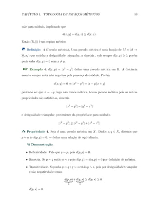 CAP´ITULO 1. TOPOLOGIA DE ESPAC¸OS M´ETRICOS 10
vale para m´odulo, implicando que
d(x, y) + d(y, z) ≥ d(x, z).
Ent˜ao (R, ||) ´e um espa¸co m´etrico.
Deﬁni¸c˜ao 4 (Pseudo m´etrica). Uma pseudo m´etrica ´e uma fun¸c˜ao de M × M →
[0, ∞) que satisfaz a desigualdade triangular, a simetria , vale sempre d(x, y) ≥ 0, por´em
pode valer d(x, y) = 0 com x ̸= y.
Exemplo 4. d(x, y) = |x2
− y2
| deﬁne uma pseudo m´etrica em R. A distˆancia
associa sempre valor n˜ao negativo pela presen¸ca do m´odulo. Por´em
d(x, y) = 0 ⇒ |x2
− y2
| = |x − y||x + y|
podendo ser que x = −y, logo n˜ao temos m´etrica, temos pseudo m´etrica pois as outras
propriedades s˜ao satisfeitas, simetria
|x2
− y2
| = |y2
− x2
|
e desigualdade triangular, proveniente da propriedade para m´odulos
|z2
− y2
| ≤ |x2
− y2
| + |x2
− z2
|.
Propriedade 4. Seja d uma pseudo m´etrica em X. Dados p, q ∈ X, dizemos que
p ∼ q ⇔ d(p, q) = 0. ∼ deﬁne uma rela¸c˜ao de equivalˆencia.
Demonstra¸c˜ao.
X Reﬂexividade. Vale que p ∼ p, pois d(p, p) = 0.
X Simetria. Se p ∼ q ent˜ao q ∼ p pois d(p, q) = d(q, p) = 0 por deﬁni¸c˜ao de m´etrica.
X Transitividade. Suponha p ∼ q e q ∼ s ent˜ao p ∼ s, pois por desigualdade triangular
e n˜ao negatividade temos
d(p, q)
0
+ d(q, s)
0
≥ d(p, s) ≥ 0
d(p, s) = 0.
 