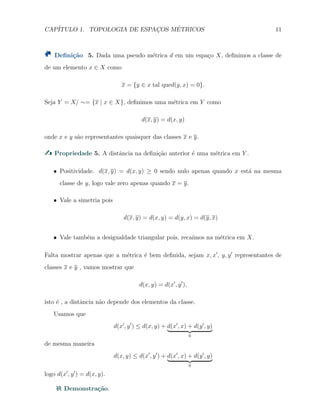 CAP´ITULO 1. TOPOLOGIA DE ESPAC¸OS M´ETRICOS 11
Deﬁni¸c˜ao 5. Dada uma pseudo m´etrica d em um espa¸co X, deﬁnimos a classe de
de um elemento x ∈ X como
x = {y ∈ x tal qued(y, x) = 0}.
Seja Y = X/ ∼= {x | x ∈ X}, deﬁnimos uma m´etrica em Y como
d(x, y) = d(x, y)
onde x e y s˜ao representantes quaisquer das classes x e y.
Propriedade 5. A distˆancia na deﬁni¸c˜ao anterior ´e uma m´etrica em Y .
X Positividade. d(x, y) = d(x, y) ≥ 0 sendo nulo apenas quando x est´a na mesma
classe de y, logo vale zero apenas quando x = y.
X Vale a simetria pois
d(x, y) = d(x, y) = d(y, x) = d(y, x)
X Vale tamb´em a desigualdade triangular pois, reca´ımos na m´etrica em X.
Falta mostrar apenas que a m´etrica ´e bem deﬁnida, sejam x, x′
, y, y′
representantes de
classes x e y , vamos mostrar que
d(x, y) = d(x′
, y′
),
isto ´e , a distˆancia n˜ao depende dos elementos da classe.
Usamos que
d(x′
, y′
) ≤ d(x, y) + d(x′
, x) + d(y′
, y)
0
de mesma maneira
d(x, y) ≤ d(x′
, y′
) + d(x′
, x) + d(y′
, y)
0
logo d(x′
, y′
) = d(x, y).
Demonstra¸c˜ao.
 