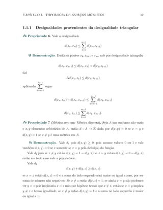 CAP´ITULO 1. TOPOLOGIA DE ESPAC¸OS M´ETRICOS 12
1.1.1 Desigualdades provenientes da desigualdade triangular
Propriedade 6. Vale a desigualdade
d(xn, xm) ≤
m−1∑
k=n
d(xk, xk+1)
Demonstra¸c˜ao. Dados os pontos xk, xk+1 e xm, vale por desigualdade triangular
d(xn, xk+1) ≤ d(xn, xk) + d(xk, xk+1)
da´ı
∆d(xn, xk) ≤ d(xk, xk+1)
aplicando
m−1∑
k=n+1
segue
d(xn, xm) − d(xn, xn+1) ≤
m−1∑
k=n+1
d(xk, xk+1)
d(xn, xm) ≤
m−1∑
k=n
d(xk, xk+1).
Propriedade 7 (M´etrica zero um- M´etrica discreta). Seja A um conjunto n˜ao vazio
e x, y elementos arbitr´arios de A, ent˜ao d : A → R dada por d(x, y) = 0 se x = y e
d(x, y) = 1 se x ̸= y ´e uma m´etrica em A.
Demonstra¸c˜ao. Vale d1 pois d(x, y) ≥ 0, pois assume valores 0 ou 1 e vale
tamb´em d(x, y) = 0 se e somente se x = y pela deﬁni¸c˜ao da fun¸c˜ao.
Vale d2 pois se x ̸= y ent˜ao d(x, y) = 1 = d(y, x) se x = y ent˜ao d(x, y) = 0 = d(y, x)
ent˜ao em todo caso vale a propriedade.
Vale d3
d(x, y) + d(y, z) ≥ d(x, z)
se x = z ent˜ao d(x, z) = 0 e a soma do lado esquerdo ser´a maior ou igual a zero, por ser
soma de n´umero n˜ao negativos. Se x ̸= z ent˜ao d(x, z) = 1, se ainda x = y n˜ao podemos
ter y = z pois implicaria x = z mas por hip´otese temos que x ̸= z, ent˜ao se x = y implica
y ̸= z e temos igualdade, se x ̸= y ent˜ao d(x, y) = 1 e a soma no lado esquerdo ´e maior
ou igual a 1.
 
