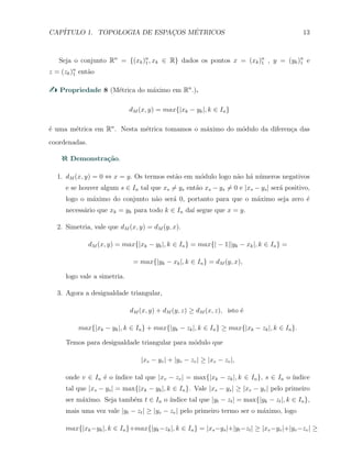 CAP´ITULO 1. TOPOLOGIA DE ESPAC¸OS M´ETRICOS 13
Seja o conjunto Rn
= {(xk)n
1 , xk ∈ R} dados os pontos x = (xk)n
1 , y = (yk)n
1 e
z = (zk)n
1 ent˜ao
Propriedade 8 (M´etrica do m´aximo em Rn
.).
dM (x, y) = max{|xk − yk|, k ∈ In}
´e uma m´etrica em Rn
. Nesta m´etrica tomamos o m´aximo do m´odulo da diferen¸ca das
coordenadas.
Demonstra¸c˜ao.
1. dM (x, y) = 0 ⇔ x = y. Os termos est˜ao em m´odulo logo n˜ao h´a n´umeros negativos
e se houver algum s ∈ In tal que xs ̸= ys ent˜ao xs − ys ̸= 0 e |xs − ys| ser´a positivo,
logo o m´aximo do conjunto n˜ao ser´a 0, portanto para que o m´aximo seja zero ´e
necess´ario que xk = yk para todo k ∈ In da´ı segue que x = y.
2. Simetria, vale que dM (x, y) = dM (y, x).
dM (x, y) = max{|xk − yk|, k ∈ In} = max{| − 1||yk − xk|, k ∈ In} =
= max{|yk − xk|, k ∈ In} = dM (y, x),
logo vale a simetria.
3. Agora a desigualdade triangular,
dM (x, y) + dM (y, z) ≥ dM (x, z), isto ´e
max{|xk − yk|, k ∈ In} + max{|yk − zk|, k ∈ In} ≥ max{|xk − zk|, k ∈ In}.
Temos para desigualdade triangular para m´odulo que
|xv − yv| + |yv − zv| ≥ |xv − zv|,
onde v ∈ In ´e o ´ındice tal que |xv − zv| = max{|xk − zk|, k ∈ In}, s ∈ In o ´ındice
tal que |xs − ys| = max{|xk − yk|, k ∈ In}. Vale |xs − ys| ≥ |xv − yv| pelo primeiro
ser m´aximo. Seja tamb´em t ∈ In o ´ındice tal que |yt − zt| = max{|yk − zt|, k ∈ In},
mais uma vez vale |yt − zt| ≥ |yv − zv| pelo primeiro termo ser o m´aximo, logo
max{|xk−yk|, k ∈ In}+max{|yk−zk|, k ∈ In} = |xs−ys|+|yt−zt| ≥ |xv−yv|+|yv−zv| ≥
 