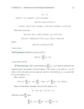 CAP´ITULO 1. TOPOLOGIA DE ESPAC¸OS M´ETRICOS 14
|xv − zv|
como |xv − zv| = max{|xk − zk|, k ∈ In} segue
dM (x, y) + d1(y, z) ≥ d1(x, z)
max{|xk − yk|, k ∈ In} + max{|yk − zk|, k ∈ In} ≥ max{|xk − zk|, k ∈ In}.
Al´em disso, temos que
dM (x, y) = dM (x − y, 0) = max{|xk − yk − 0|, k ∈ In},
dS(cx, 0) = max{|cxk|, k ∈ In} = |cxs| = |c||xs| = |c|dM (x, 0).
Ent˜ao,
dM (x, 0) = max{|xk|, k ∈ In}
´e uma norma.
Propriedade 9 (M´etrica da soma em Rn
.).
dS(x, y) =
n∑
k=1
|xk − yk|
´e uma m´etrica em Rn
.
Demonstra¸c˜ao. Vale a positividade pois
n∑
k=1
|xk − yk| ´e soma de elementos n˜ao
negativos logo ´e n˜ao negativo, se houver algum s ∈ In tal que xs ̸= ys ent˜ao |xs − ys| ̸= 0
ent˜ao a soma ser´a maior que zero, para que seja zero ´e necess´ario que xk = yk para todo
k ∈ In isso implica x = y.
Vale a simetria
dS(x, y) =
n∑
k=1
|xk − yk| =
n∑
k=1
| − 1||yk − xk| =
n∑
k=1
|yk − xk| = dS(y, x).
Agora a desigualdade triangular vale para todo ´ındice k ∈ In
|xk − yk| + |yk − zk| ≥ |xk − zk|
aplicando a soma
n∑
k=1
segue
n∑
k=1
|xk − yk| +
n∑
k=1
|yk − zk| ≥
n∑
k=1
|xk − zk|
 