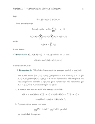 CAP´ITULO 1. TOPOLOGIA DE ESPAC¸OS M´ETRICOS 15
logo
dS(x, y) + dS(y, z) ≥ dS(x, z).
Al´em disso temos que
dS(x, y) = dS(x − y, 0) =
n∑
k=1
|xk − yk − 0|
dS(cx, 0) =
n∑
k=1
|cxk| = |c|
n∑
k=1
|xk| = |c|dS(x, 0)
ent˜ao
dS(x, 0) =
n∑
k=1
|xk|
´e uma norma .
Propriedade 10. B(A, R) = {f : A → R | f limitada em A} com
d(f, g) = sup{|f(x) − g(x)|, x ∈ A}
´e m´etrica em B(A, R).
Demonstra¸c˜ao. Tal m´etrica ´e proveniente da norma do sup ||f|| = sup
x∈A
|f(x)|.
1. Vale a positividade pois |f(x) − g(x)| ≥ 0 para todo x se existe x1 ∈ A tal que
f(x1) ̸= g(x1) ent˜ao |f(x1) − g(x1)| := b > 0 e o supremo n˜ao ser´a zero pois 0 n˜ao
´e cota superior do elemento b, logo para que o supremo seja zero ´e necess´ario que
f(x) = g(x), ∀x ∈ A, assim as fun¸c˜oes s˜ao iguais.
2. A simetria mais uma vez se d´a pela presen¸ca do m´odulo
d(f, g) = sup{|f(x) − g(x)|, x ∈ A} = sup{| − 1||g(x) − f(x)|, x ∈ A} =
= sup{|g(x) − f(x)|, x ∈ A} = d(g, f).
3. Provamos para a norma, pois temos
sup
x∈A
|f(x) + g(x)| ≤ sup
x∈A
|f(x)| + sup
x∈A
|g(x)|
por propriedade de supremo.
 