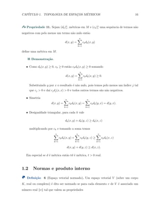 CAP´ITULO 1. TOPOLOGIA DE ESPAC¸OS M´ETRICOS 16
Propriedade 11. Sejam (dk)n
1 , m´etricas em M e (ck)n
1 uma sequˆencia de termos n˜ao
negativos com pelo menos um termo n˜ao nulo ent˜ao
d(x, y) =
n∑
k=1
ckdk(x, y)
deﬁne uma m´etrica em M.
Demonstra¸c˜ao.
X Como dk(x, y) ≥ 0, ck ≥ 0 ent˜ao ckdk(x, y) ≥ 0 somando
d(x, y) =
n∑
k=1
ckdk(x, y) ≥ 0.
Substituindo y por x o resultado ´e n˜ao nulo, pois temos pelo menos um ´ındice j tal
que cj > 0 e da´ı cjdj(x, x) > 0 e todos outros termos s˜ao n˜ao negativos.
X Simetria
d(x, y) =
n∑
k=1
ckdk(x, y) =
n∑
k=1
ckdk(y, x) = d(y, x).
X Desigualdade triangular, para cada k vale
dk(x, y) + dk(y, z) ≥ dk(x, z)
multiplicando por ck e tomando a soma temos
n∑
k=1
ckdk(x, y) +
n∑
k=1
ckdk(y, z) ≥
n∑
k=1
ckdk(x, z)
d(x, y) + d(y, z) ≥ d(x, z).
Em especial se d ´e m´etrica ent˜ao td ´e m´etrica, t > 0 real.
1.2 Normas e produto interno
Deﬁni¸c˜ao 6 (Espa¸co vetorial normado). Um espa¸co vetorial V (sobre um corpo
K, real ou complexo) ´e dito ser normado se para cada elemento v de V ´e associado um
n´umero real ∥v∥ tal que valem as propriedades
 
