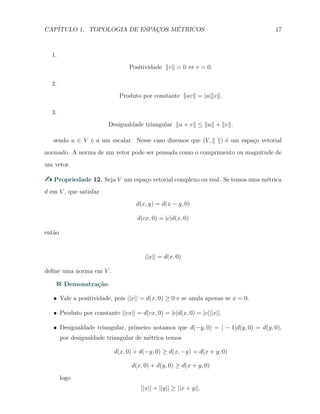 CAP´ITULO 1. TOPOLOGIA DE ESPAC¸OS M´ETRICOS 17
1.
Positividade ∥v∥ = 0 ⇔ v = 0.
2.
Produto por constante ∥av∥ = |a|∥v∥.
3.
Desigualdade triangular ∥u + v∥ ≤ ∥u∥ + ∥v∥.
sendo u ∈ V e a um escalar. Nesse caso dizemos que (V, ∥ ∥) ´e um espa¸co vetorial
normado. A norma de um vetor pode ser pensada como o comprimento ou magnitude de
um vetor.
Propriedade 12. Seja V um espa¸co vetorial complexo ou real. Se temos uma m´etrica
d em V , que satisfaz
d(x, y) = d(x − y, 0)
d(cx, 0) = |c|d(x, 0)
ent˜ao
||x|| = d(x, 0)
deﬁne uma norma em V .
Demonstra¸c˜ao.
X Vale a positividade, pois ||x|| = d(x, 0) ≥ 0 e se anula apenas se x = 0.
X Produto por constante ||cx|| = d(cx, 0) = |c|d(x, 0) = |c|||x||.
X Desigualdade triangular, primeiro notamos que d(−y, 0) = | − 1|d(y, 0) = d(y, 0),
por desigualdade triangular de m´etrica temos
d(x, 0) + d(−y, 0) ≥ d(x, −y) = d(x + y, 0)
d(x, 0) + d(y, 0) ≥ d(x + y, 0)
logo
||x|| + ||y|| ≥ ||x + y||.
 