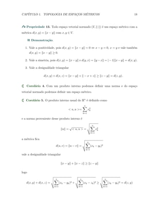CAP´ITULO 1. TOPOLOGIA DE ESPAC¸OS M´ETRICOS 18
Propriedade 13. Todo espa¸co vetorial normado (V, ∥ ∥) ´e um espa¸co m´etrico com a
m´etrica d(x, y) = ∥x − y∥ com x, y ∈ V.
Demonstra¸c˜ao.
1. Vale a positividade, pois d(x, y) = ∥x − y∥ = 0 ⇔ x − y = 0, x = y e vale tamb´em
d(x, y) = ∥x − y∥ ≥ 0.
2. Vale a simetria, pois d(x, y) = ∥x − y∥ e d(y, x) = ∥y − x∥ = | − 1|∥x − y∥ = d(x, y).
3. Vale a desigualdade triangular
d(x, y) + d(x, z) = ∥x − y∥ + ∥ − x + z∥ ≥ ∥z − y∥ = d(z, y).
Corol´ario 4. Com um produto interno podemos deﬁnir uma norma e do espa¸co
vetorial normado podemos deﬁnir um espa¸co m´etrico.
Corol´ario 5. O produto interno usual do Rn
´e deﬁnido como
< u, u >=
n∑
k=1
x2
k
e a norma proveniente desse produto interno ´e
∥u∥ =
√
< u, u > =
n∑
k=1
x2
k
a m´etrica ﬁca
d(u, v) = ∥u − v∥ =
n∑
k=1
(xk − yk)2
vale a desigualdade triangular
∥x − y∥ + ∥x − z∥ ≥ ∥z − y∥
logo
d(x, y) + d(x, z) =
n∑
k=1
(xk − yk)2 +
n∑
k=1
(xk − zk)2 ≥
n∑
k=1
(zk − yk)2 = d(z, y)
 