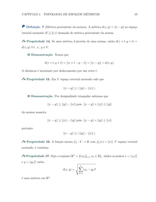 CAP´ITULO 1. TOPOLOGIA DE ESPAC¸OS M´ETRICOS 19
Deﬁni¸c˜ao 7 (M´etrica proveniente da norma). A m´etrica d(x, y) = ∥x−y∥ no espa¸co
vetorial normado (V, ∥ ∥) ´e chamada de m´etrica proveniente da norma.
Propriedade 14. Se uma m´etrica d prov´em de uma norma, ent˜ao d(x + t, y + t) =
d(x, y) ∀ t, x, y ∈ V.
Demonstra¸c˜ao. Temos que
d(x + t, y + t) = ||x + t − y − t|| = ||x − y|| = d(x, y).
A distˆancia ´e invariante por deslocamento por um vetor t.
Propriedade 15. Em V espa¸co vetorial normado vale que
||x − y|| ≥ | ||y|| − ||x|| |.
Demonstra¸c˜ao. Por desigualdade triangular sabemos que
||x − y|| ≥ ||y|| − ||x|| pois ||x − y|| + ||x|| ≥ ||y||
da mesma maneira
||x − y|| ≥ ||x|| − ||y|| pois ||x − y|| + ||y|| ≥ ||x||
portanto
||x − y|| ≥ | ||y|| − ||x|| |.
Propriedade 16. A fun¸c˜ao norma fN : V → R com fN (v) = ||v||, V espa¸co vetorial
normado, ´e cont´ınua.
Propriedade 17. Seja o conjunto Rn
= {(xk)n
k=1, xk ∈ R} , dados os pontos x = (xk)n
1
e y = (yk)n
1 ent˜ao
d(x, y) =
n∑
k=1
(xk − yk)2
´e uma m´etrica em Rn
.
 