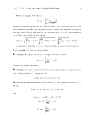 CAP´ITULO 1. TOPOLOGIA DE ESPAC¸OS M´ETRICOS 20
Demonstra¸c˜ao. Vale d1 pois
d(x, y) =
n∑
k=1
(xk − yk)2
≥0
como soma de n´umeros positivos ´e um n´umero positivo e para que a soma da direita seja
zero ´e necess´ario que todas parcelas sejam zero pois caso contr´ario, se existir uma parcela
positiva a soma tamb´em ser´a positiva, da´ı conclu´ımos que (xk = yk)n
1 implicando que
x = y. Vale a propriedade de simetria pois
d(x, y) =
n∑
k=1
(xk − yk)2 =
n∑
k=1
(−1)2(yk − xk)2 =
n∑
k=1
(yk − xk)2 = d(y, x).
A desigualdade triangular provamos pela propriedade da norma e produto interno.
Corol´ario 6. (Rn
, d) ´e um espa¸co m´etrico.
Deﬁni¸c˜ao 8 (Espa¸co Euclidiano). O conjunto Rn
com a m´etrica
d(x, y) =
n∑
k=1
(xk − yk)2
´e chamado de espa¸co Euclidiano.
Deﬁni¸c˜ao 9 (Normas equivalentes). Duas normas ||; ∥|1 e ||; ∥|2 s˜ao equivalentes em
A se existem constantes c1 e c2 tais que vale
c1||x∥|1 ≤ ||x∥|2 ≤ c2||x∥|1 ∀x ∈ A.
Propriedade 18 (Desigualdade de m´etricas em Rn
.). Para quaisquer elementos x, y ∈
Rn
vale
dM (x, y) ≤ d(x, y) ≤ dS(x, y) ≤ ndM (x, y)
onde
dM (x, y) = max{|xk − yk|, k ∈ In|}
dS(x, y) =
n∑
k=1
|xk − yk|
e
d(x, y) =
n∑
k=1
(xk − yk)2.
 