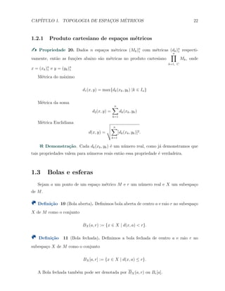CAP´ITULO 1. TOPOLOGIA DE ESPAC¸OS M´ETRICOS 22
1.2.1 Produto cartesiano de espa¸cos m´etricos
Propriedade 20. Dados n espa¸cos m´etricos (Mk)n
1 com m´etricas (dk)n
1 respecti-
vamente, ent˜ao as fun¸c˜oes abaixo s˜ao m´etricas no produto cartesiano
n∏
k=1, C
Mk, onde
x = (xk)n
1 e y = (yk)n
1
M´etrica do m´aximo
d1(x, y) = max{dk(xk, yk) |k ∈ In}
M´etrica da soma
d2(x, y) =
n∑
k=1
dk(xk, yk)
M´etrica Euclidiana
d(x, y) =
n∑
k=1
[dk(xk, yk)]2.
Demonstra¸c˜ao. Cada dk(xk, yk) ´e um n´umero real, como j´a demonstramos que
tais propriedades valem para n´umeros reais ent˜ao essa propriedade ´e verdadeira.
1.3 Bolas e esferas
Sejam a um ponto de um espa¸co m´etrico M e r um n´umero real e X um subespa¸co
de M.
Deﬁni¸c˜ao 10 (Bola aberta). Deﬁnimos bola aberta de centro a e raio r no subespa¸co
X de M como o conjunto
BX(a, r) := {x ∈ X | d(x, a) < r}.
Deﬁni¸c˜ao 11 (Bola fechada). Deﬁnimos a bola fechada de centro a e raio r no
subespa¸co X de M como o conjunto
BX[a, r] := {x ∈ X | d(x, a) ≤ r}.
A Bola fechada tamb´em pode ser denotada por BX(a, r) ou Br[a].
 