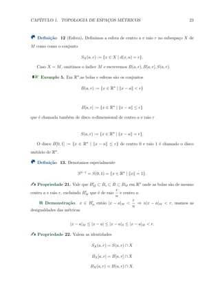 CAP´ITULO 1. TOPOLOGIA DE ESPAC¸OS M´ETRICOS 23
Deﬁni¸c˜ao 12 (Esfera). Deﬁnimos a esfera de centro a e raio r no subespa¸co X de
M como como o conjunto
SX(a, r) := {x ∈ X | d(x, a) = r}.
Caso X = M, omitimos o ´ındice M e escrevemos B(a, r), B[a, r], S(a, r).
Exemplo 5. Em Rn
,as bolas e esferas s˜ao os conjuntos
B(a, r) := {x ∈ Rn
| ∥x − a∥ < r}
B[a, r] := {x ∈ Rn
| ∥x − a∥ ≤ r}
que ´e chamada tamb´em de disco n-dimensional de centro a e raio r
S(a, r) := {x ∈ Rn
| ∥x − a∥ = r}.
O disco B[0, 1] := {x ∈ Rn
| ∥x − a∥ ≤ r} de centro 0 e raio 1 ´e chamado o disco
unit´ario de Rn
.
Deﬁni¸c˜ao 13. Denotamos especialmente
Sn−1
= S(0, 1) = {x ∈ Rn
| ∥x∥ = 1}.
Propriedade 21. Vale que B′
M ⊂ Bs ⊂ B ⊂ BM em Rn
onde as bolas s˜ao de mesmo
centro a e raio r, excluindo B′
M que ´e de raio
r
n
e centro a.
Demonstra¸c˜ao. x ∈ B′
m ent˜ao |x − a|M <
r
n
⇒ n|x − a|M < r, usamos as
desigualdades das m´etricas
|x − a|M ≤ |x − a| ≤ |x − a|S ≤ |x − a|M < r.
Propriedade 22. Valem as identidades
SX(a, r) = S(a, r) ∩ X
BX[a, r] = B[a, r] ∩ X
BX(a, r) = B(a, r) ∩ X.
 