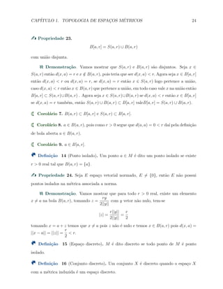 CAP´ITULO 1. TOPOLOGIA DE ESPAC¸OS M´ETRICOS 24
Propriedade 23.
B[a, r] = S(a, r) ∪ B(a, r)
com uni˜ao disjunta.
Demonstra¸c˜ao. Vamos mostrar que S(a, r) e B(a, r) s˜ao disjuntos. Seja x ∈
S(a, r) ent˜ao d(x, a) = r e x /∈ B(a, r), pois teria que ser d(x, a) < r. Agora seja x ∈ B[a, r]
ent˜ao d(x, a) < r ou d(x, a) = r, se d(x, a) = r ent˜ao x ∈ S(a, r) logo pertence a uni˜ao,
caso d(x, a) < r ent˜ao x ∈ B(a, r) que pertence a uni˜ao, em todo caso vale x na uni˜ao ent˜ao
B[a, r] ⊂ S(a, r)∪B(a, r) . Agora seja x ∈ S(a, r)∪B(a, r) se d(x, a) < r ent˜ao x ∈ B[a, r]
se d(x, a) = r tamb´em, ent˜ao S(a, r) ∪ B(a, r) ⊂ B[a, r] valeB[a, r] = S(a, r) ∪ B(a, r).
Corol´ario 7. B(a, r) ⊂ B[a, r] e S(a, r) ⊂ B[a, r].
Corol´ario 8. a ∈ B(a, r), pois como r > 0 segue que d(a, a) = 0 < r da´ı pela deﬁni¸c˜ao
de bola aberta a ∈ B(a, r).
Corol´ario 9. a ∈ B[a, r].
Deﬁni¸c˜ao 14 (Ponto isolado). Um ponto a ∈ M ´e dito um ponto isolado se existe
r > 0 real tal que B(a, r) = {a}.
Propriedade 24. Seja E espa¸co vetorial normado, E ̸= {0}, ent˜ao E n˜ao possui
pontos isolados na m´etrica associada a norma.
Demonstra¸c˜ao. Vamos mostrar que para todo r > 0 real, existe um elemento
x ̸= a na bola B(a, r), tomando z =
ry
2||y||
com y vetor n˜ao nulo, tem-se
|z| =
r||y||
2||y||
=
r
2
tomando x = a + z temos que x ̸= a pois z n˜ao ´e nulo e temos x ∈ B(a, r) pois d(x, a) =
||x − a|| = ||z|| =
r
2
< r.
Deﬁni¸c˜ao 15 (Espa¸co discreto). M ´e dito discreto se todo ponto de M ´e ponto
isolado.
Deﬁni¸c˜ao 16 (Conjunto discreto). Um conjunto X ´e discreto quando o espa¸co X
com a m´etrica induzida ´e um espa¸co discreto.
 