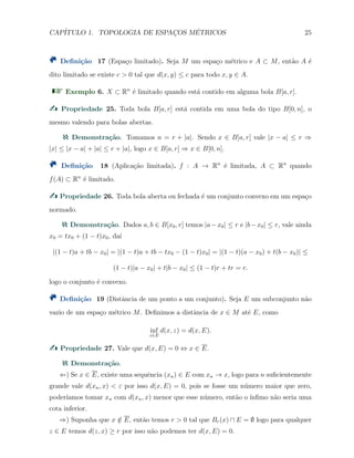CAP´ITULO 1. TOPOLOGIA DE ESPAC¸OS M´ETRICOS 25
Deﬁni¸c˜ao 17 (Espa¸co limitado). Seja M um espa¸co m´etrico e A ⊂ M, ent˜ao A ´e
dito limitado se existe c > 0 tal que d(x, y) ≤ c para todo x, y ∈ A.
Exemplo 6. X ⊂ Rn
´e limitado quando est´a contido em alguma bola B[a, r].
Propriedade 25. Toda bola B[a, r] est´a contida em uma bola do tipo B[0, n], o
mesmo valendo para bolas abertas.
Demonstra¸c˜ao. Tomamos n = r + |a|. Sendo x ∈ B[a, r] vale |x − a| ≤ r ⇒
|x| ≤ |x − a| + |a| ≤ r + |a|, logo x ∈ B[a, r] ⇒ x ∈ B[0, n].
Deﬁni¸c˜ao 18 (Aplica¸c˜ao limitada). f : A → Rn
´e limitada, A ⊂ Rn
quando
f(A) ⊂ Rn
´e limitado.
Propriedade 26. Toda bola aberta ou fechada ´e um conjunto convexo em um espa¸co
normado.
Demonstra¸c˜ao. Dados a, b ∈ B[x0, r] temos |a−x0| ≤ r e |b−x0| ≤ r, vale ainda
x0 = tx0 + (1 − t)x0, da´ı
|(1 − t)a + tb − x0| = |(1 − t)a + tb − tx0 − (1 − t)x0| = |(1 − t)(a − x0) + t(b − x0)| ≤
(1 − t)|a − x0| + t|b − x0| ≤ (1 − t)r + tr = r.
logo o conjunto ´e convexo.
Deﬁni¸c˜ao 19 (Distˆancia de um ponto a um conjunto). Seja E um subconjunto n˜ao
vazio de um espa¸co m´etrico M. Deﬁnimos a distˆancia de x ∈ M at´e E, como
inf
z∈E
d(x, z) = d(x, E).
Propriedade 27. Vale que d(x, E) = 0 ⇔ x ∈ E.
Demonstra¸c˜ao.
⇐) Se x ∈ E, existe uma sequˆencia (xn) ∈ E com xn → x, logo para n suﬁcientemente
grande vale d(xn, x) < ε por isso d(x, E) = 0, pois se fosse um n´umero maior que zero,
poder´ıamos tomar xn com d(xn, x) menor que esse n´umero, ent˜ao o ´ınﬁmo n˜ao seria uma
cota inferior.
⇒) Suponha que x /∈ E, ent˜ao temos r > 0 tal que Br(x) ∩ E = ∅ logo para qualquer
z ∈ E temos d(z, x) ≥ r por isso n˜ao podemos ter d(x, E) = 0.
 