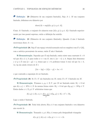 CAP´ITULO 1. TOPOLOGIA DE ESPAC¸OS M´ETRICOS 26
Deﬁni¸c˜ao 20 (Diˆametro de um conjunto limitado). Seja A ⊂ M um conjunto
limitado, deﬁnimos seu diˆametro por
diam(A) = sup{d(x, y) |x, y ∈ A}.
Como A ´e limitado, o conjunto de n´umeros reais {d(x, y) |x, y ∈ A} ´e limitado superior-
mente por isso possui supremo, ent˜ao a deﬁni¸c˜ao faz sentido.
Deﬁni¸c˜ao 21 (Diˆametro de um conjunto ilimitado). Quando A n˜ao ´e limitado
escrevemos diam A = ∞.
Propriedade 28. Seja E um espa¸co vetorial normado real ou complexo com E ̸= {0},
com a m´etrica proveniente da norma, ent˜ao E n˜ao ´e limitado.
Demonstra¸c˜ao. Suponha que E seja limitado, ent˜ao existe uma constante k > 0
tal que d(w, v) ≤ k para todos w e v em E, isto ´e, ∥w − v∥ ≤ k. Sejam dois elementos
x ̸= y ∈ E com ∥x − y∥ = u, temos que u > 0, podemos tomar λ real, tal que λu > k,
λx, λy s˜ao ainda vetores de E e
∥λx − λy∥ = |λ|∥x − y∥ = λu > k
o que contradiz a suposi¸c˜ao de ser limitado.
Propriedade 29. Se X e Y s˜ao limitados em M, ent˜ao X ∪ Y ´e limitado em M.
Demonstra¸c˜ao. Fixamos x1, y1 ∈ X, Y , por M ser limitado existe M1 > 0 tal
que d(x, x1) < M∀x ∈ X da mesma forma existe M2 > 0 tal que d(y, y1) < M∀y ∈ Y.
Ent˜ao dados x ∈ X, y ∈ Y arbitr´arios temos que
d(x, y) ≤ d(x, x1) + d(x1, y1)
C
+d(y1, y) ≤ M1 + C + M2.
Logo a uni˜ao ´e limitada.
Propriedade 30. Toda bola aberta B(a, r) ´e um conjunto limitado e seu diˆametro
n˜ao excede 2r.
Demonstra¸c˜ao. Tomando x, y ∈ B(a, r) temos pela desigualdade triangular
d(x, y) ≤ d(x, a) + d(a, y) < r + r = 2r.
 