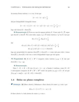 CAP´ITULO 1. TOPOLOGIA DE ESPAC¸OS M´ETRICOS 28
da mesma forma existem v e w em A tais que
||v − w| − |x − y|| <
ε
2
da´ı por desigualdade triangular temos
||v − w| − c| ≤ ||v − w| − |x − y|| + ||x − y| − c| <
ε
2
+
ε
2
= ε
logo vale diam(A) = diam(A) .
Demonstra¸c˜ao.[2] Prova no caso de espa¸cos m´etrico E. Como vale E ⊂ E, segue
que diamE ≤ diamE. Por outro lado, sejam x, y ∈ E ent˜ao existem x′
, y′
em E, tais que
d(x, x′
) ≤
ε
2
, d(y, y′
) ≤
ε
2
da´ı
d(x, y) ≤ d(x, x′
) + d(x′
, y′
) + d(y′
, y) ≤ d(x′
, y′
) +
ε
2
+
ε
2
d(x, y) ≤ d(x′
, y′
) + ε ≤ ε + diam(E)
logo por propriedade de supremo diam(E) ≤ diam(E) + ε como vale para todo ε temos
diam(E) ≤ diam(E) e da´ı com a outra desigualdade segue que s˜ao iguais.
Propriedade 34. Se K ⊂ Rn
´e compacto ent˜ao existem x0, y0 ∈ K tais que
diam(K) = |x0 − y0|.
Demonstra¸c˜ao.
Seja f : K → K → R com f(x, y) = |x − y|, a fun¸c˜ao ´e cont´ınua, como K × K
´e subconjunto compacto de Rn
× Rn
= R2n
existe um ponto (x0, y0) ∈ K × K tal que
f(x0, y0) = sup{|x − y| ∈ K × K} = diam(K).
1.4 Bolas no plano complexo
Deﬁni¸c˜ao 22 (Disco aberto). Deﬁnimos o disco aberto de centro z0 e raio r por
∆(z0, r) = {z ∈ C | |z − z0| < r}.
O disco aberto ´e a bola aberta de centro z0 e raio r.
 