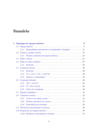 Sum´ario
1 Topologia de espa¸cos m´etricos 3
1.1 Espa¸co m´etrico . . . . . . . . . . . . . . . . . . . . . . . . . . . . . . . . . 3
1.1.1 Desigualdades provenientes da desigualdade triangular . . . . . . . 11
1.2 Normas e produto interno . . . . . . . . . . . . . . . . . . . . . . . . . . . 15
1.2.1 Produto cartesiano de espa¸cos m´etricos . . . . . . . . . . . . . . . . 21
1.3 Bolas e esferas . . . . . . . . . . . . . . . . . . . . . . . . . . . . . . . . . . 21
1.4 Bolas no plano complexo . . . . . . . . . . . . . . . . . . . . . . . . . . . . 27
1.4.1 Isometria . . . . . . . . . . . . . . . . . . . . . . . . . . . . . . . . 28
1.5 Conjuntos abertos . . . . . . . . . . . . . . . . . . . . . . . . . . . . . . . . 29
1.5.1 Fronteira . . . . . . . . . . . . . . . . . . . . . . . . . . . . . . . . . 29
1.5.2 M = intA ∪ ∂A ∪ int(CA) . . . . . . . . . . . . . . . . . . . . . 30
1.5.3 Abertos e continuidade . . . . . . . . . . . . . . . . . . . . . . . . . 32
1.6 Conjuntos fechados . . . . . . . . . . . . . . . . . . . . . . . . . . . . . . . 33
1.6.1 (A)c
= int(Ac
). . . . . . . . . . . . . . . . . . . . . . . . . . . . . . 34
1.6.2 A = ∂A ∪ int(A). . . . . . . . . . . . . . . . . . . . . . . . . . . . . 38
1.6.3 Ponto de acumula¸c˜ao . . . . . . . . . . . . . . . . . . . . . . . . . . 39
1.7 Espa¸cos topol´ogicos . . . . . . . . . . . . . . . . . . . . . . . . . . . . . . . 43
1.8 Conjuntos conexos . . . . . . . . . . . . . . . . . . . . . . . . . . . . . . . 44
1.8.1 A reta ´e um espa¸co conexo . . . . . . . . . . . . . . . . . . . . . . . 47
1.8.2 Produto cartesiano de conexos . . . . . . . . . . . . . . . . . . . . . 47
1.8.3 Conexidade por caminhos . . . . . . . . . . . . . . . . . . . . . . . 48
1.9 M´etodo das aproxima¸c˜oes sucessivas . . . . . . . . . . . . . . . . . . . . . . 49
1.10 Sequˆencias em espa¸cos m´etricos . . . . . . . . . . . . . . . . . . . . . . . . 50
1.10.1 Sequˆencia eventualmente constante . . . . . . . . . . . . . . . . . . 51
2
 