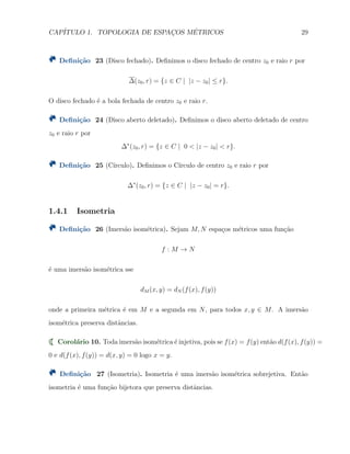 CAP´ITULO 1. TOPOLOGIA DE ESPAC¸OS M´ETRICOS 29
Deﬁni¸c˜ao 23 (Disco fechado). Deﬁnimos o disco fechado de centro z0 e raio r por
∆(z0, r) = {z ∈ C | |z − z0| ≤ r}.
O disco fechado ´e a bola fechada de centro z0 e raio r.
Deﬁni¸c˜ao 24 (Disco aberto deletado). Deﬁnimos o disco aberto deletado de centro
z0 e raio r por
∆∗
(z0, r) = {z ∈ C | 0 < |z − z0| < r}.
Deﬁni¸c˜ao 25 (C´ırculo). Deﬁnimos o C´ırculo de centro z0 e raio r por
∆∗
(z0, r) = {z ∈ C | |z − z0| = r}.
1.4.1 Isometria
Deﬁni¸c˜ao 26 (Imers˜ao isom´etrica). Sejam M, N espa¸cos m´etricos uma fun¸c˜ao
f : M → N
´e uma imers˜ao isom´etrica sse
dM (x, y) = dN (f(x), f(y))
onde a primeira m´etrica ´e em M e a segunda em N, para todos x, y ∈ M. A imers˜ao
isom´etrica preserva distˆancias.
Corol´ario 10. Toda imers˜ao isom´etrica ´e injetiva, pois se f(x) = f(y) ent˜ao d(f(x), f(y)) =
0 e d(f(x), f(y)) = d(x, y) = 0 logo x = y.
Deﬁni¸c˜ao 27 (Isometria). Isometria ´e uma imers˜ao isom´etrica sobrejetiva. Ent˜ao
isometria ´e uma fun¸c˜ao bijetora que preserva distˆancias.
 