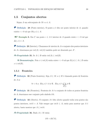 CAP´ITULO 1. TOPOLOGIA DE ESPAC¸OS M´ETRICOS 30
1.5 Conjuntos abertos
Sejam A um subconjunto de M e a ∈ A.
Deﬁni¸c˜ao 28 (Ponto interior). O ponto a ´e dito ser ponto interior de A, quando
existir r > 0 tal que B(a, r) ⊂ A.
Exemplo 8. Em C um ponto z ∈ A ´e interior de A quando existe r > 0 tal que
∆(z, r) ⊂ A.
Deﬁni¸c˜ao 29 (Interior). Chamamos de interior de A o conjunto dos pontos interiores
de A e denotamos por int(A). int(A) tamb´em pode ser denotado por A◦
.
Propriedade 35. Se A ⊂ B ent˜ao int(A) ⊂ int(B).
Demonstra¸c˜ao. Pois x ∈ int(A) ent˜ao existe r > 0 tal que Br(x) ⊂ A ⊂ B ent˜ao
x ∈ int(B).
1.5.1 Fronteira
Deﬁni¸c˜ao 30 (Ponto fronteira). Seja A ⊂ M. a ∈ M ´e chamado ponto de fronteira
de A se
∀r > 0, a B(a, r) ∩ A ̸= ∅, B(a, r) ∩ CA
MA
̸= ∅.
Deﬁni¸c˜ao 31 (Fronteira). Fronteira de A ´e o conjunto de todos os pontos fronteira
de A, denotamos esse conjunto pelo s´ımbolo ∂A.
Deﬁni¸c˜ao 32 (Aberto). O conjunto A ´e dito aberto quando todos seus pontos s˜ao
pontos interiores, intA = A. Vale sempre que intA ⊂ A, ent˜ao para mostrar que A ´e
aberto, basta mostrar que A ⊂ intA.
Propriedade 36. Dado A ⊂ M ent˜ao
∂A = ∂(CA).
 