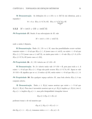CAP´ITULO 1. TOPOLOGIA DE ESPAC¸OS M´ETRICOS 31
Demonstra¸c˜ao. As deﬁni¸c˜oes de a ∈ ∂A e a ∈ ∂(CA) s˜ao idˆenticas, pois a
segunda ´e
∀r > 0, a B(a, r) ∩ CA ̸= ∅, B(a, r) ∩ C(CA)
=A
̸= ∅.
1.5.2 M = intA ∪ ∂A ∪ int(CA)
Propriedade 37. Sendo A um subconjunto de M, vale
M = intA ∪ ∂A ∪ int(CA)
onde a uni˜ao ´e disjunta.
Demonstra¸c˜ao. Dado A ⊂ M e a ∈ M, uma das possibilidades ocorre exclusi-
vamente existe r > 0 tal que B(a, r) ⊂ A (nesse caso a ∈ intA), ou existe r > 0 tal que
B(a, r) ⊂ CA (nesse caso a ∈ intCA), ou ainda para todo r > 0 vale B(a, r) ∩ A ̸= ∅ e
B(a, r) ∩ CA ̸= ∅ (neste caso a ∈ ∂A).
Propriedade 38. A ⊂ M ´e aberto sse A ∩ ∂A = ∅.
Demonstra¸c˜ao. Se A ´e aberto ent˜ao vale A ∩ ∂A = ∅, pois para todo a ∈ A
existe r > 0 tal que B(a, r) ⊂ A logo n˜ao pode ocorrer B(a, r) ∩ CA ̸= ∅. Agora se vale
A ∩ ∂A = ∅, signiﬁca que se a ∈ A ent˜ao a /∈ ∂A, ent˜ao existe r > 0 tal que B(a, r) ⊂ A.
Propriedade 39. Em qualquer espa¸co m´etrico M, uma bola aberta B(a, r) ´e um
conjunto aberto.
Demonstra¸c˜ao. Dado x ∈ Br(a) vamos mostrar que existe s > 0 tal que
Bs(x) ⊂ Br(a). Para isso ´e necess´ario mostrar que se y ∈ Bs(x) implica y ∈ Br(a), isto ´e,
d(y, x) < s implica d(y, a) < r, mas pela desigualdade triangular tem-se
d(y, a) ≤ d(y, x) + d(x, a)
podemos tomar s de tal maneira que
d(y, a) ≤ d(y, x) + d(x, a) < r
da´ı d(y, x) < r − d(x, a), tomamos ent˜ao s = r − d(x, a) > 0.
 