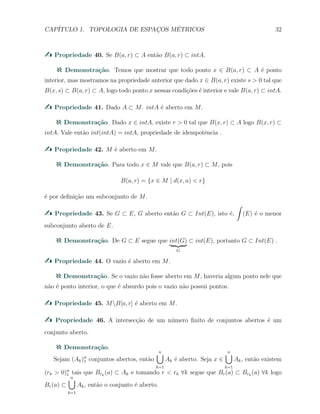 CAP´ITULO 1. TOPOLOGIA DE ESPAC¸OS M´ETRICOS 32
Propriedade 40. Se B(a, r) ⊂ A ent˜ao B(a, r) ⊂ intA.
Demonstra¸c˜ao. Temos que mostrar que todo ponto x ∈ B(a, r) ⊂ A ´e ponto
interior, mas mostramos na propriedade anterior que dado x ∈ B(a, r) existe s > 0 tal que
B(x, s) ⊂ B(a, r) ⊂ A, logo todo ponto x nessas condi¸c˜oes ´e interior e vale B(a, r) ⊂ intA.
Propriedade 41. Dado A ⊂ M. intA ´e aberto em M.
Demonstra¸c˜ao. Dado x ∈ intA, existe r > 0 tal que B(x, r) ⊂ A logo B(x, r) ⊂
intA. Vale ent˜ao int(intA) = intA, propriedade de idempotˆencia .
Propriedade 42. M ´e aberto em M.
Demonstra¸c˜ao. Para todo x ∈ M vale que B(a, r) ⊂ M, pois
B(a, r) = {x ∈ M | d(x, a) < r}
´e por deﬁni¸c˜ao um subconjunto de M.
Propriedade 43. Se G ⊂ E, G aberto ent˜ao G ⊂ Int(E), isto ´e,
∫
(E) ´e o menor
subconjunto aberto de E.
Demonstra¸c˜ao. De G ⊂ E segue que int(G)
G
⊂ int(E), portanto G ⊂ Int(E) .
Propriedade 44. O vazio ´e aberto em M.
Demonstra¸c˜ao. Se o vazio n˜ao fosse aberto em M, haveria algum ponto nele que
n˜ao ´e ponto interior, o que ´e absurdo pois o vazio n˜ao possui pontos.
Propriedade 45. MB[a, r] ´e aberto em M.
Propriedade 46. A intersec¸c˜ao de um n´umero ﬁnito de conjuntos abertos ´e um
conjunto aberto.
Demonstra¸c˜ao.
Sejam (Ak)n
1 conjuntos abertos, ent˜ao
n∪
k=1
Ak ´e aberto. Seja x ∈
n∪
k=1
Ak, ent˜ao existem
(rk > 0)n
1 tais que Brk
(a) ⊂ Ak e tomando r < rk ∀k segue que Br(a) ⊂ Brk
(a) ∀k logo
Br(a) ⊂
n∪
k=1
Ak, ent˜ao o conjunto ´e aberto.
 