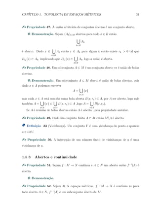 CAP´ITULO 1. TOPOLOGIA DE ESPAC¸OS M´ETRICOS 33
Propriedade 47. A uni˜ao arbitr´aria de conjuntos abertos ´e um conjunto aberto.
Demonstra¸c˜ao. Sejam (Ak)k∈B abertos para todo k ∈ B ent˜ao
∪
k∈B
Ak
´e aberto. Dado x ∈
∪
k∈B
Ak ent˜ao x ∈ Ak para algum k ent˜ao existe rk > 0 tal que
Brk
(a) ⊂ Ak, implicando que Brk
(a) ⊂
∪
k∈B
Ak, logo a uni˜ao ´e aberta.
Propriedade 48. Um subconjunto A ⊂ M ´e um conjunto aberto ⇔ ´e uni˜ao de bolas
abertas.
Demonstra¸c˜ao. Um subconjunto A ⊂ M aberto ´e uni˜ao de bolas abertas, pois
dado x ∈ A podemos escrever
A =
∪
x∈A
{x}
mas cada x ∈ A est´a contido numa bola aberta B(x, rx) ⊂ A, por A ser aberto, logo vale
tamb´em A =
∪
x∈A
{x} ⊂
∪
x∈A
B(x, rx) ⊂ A ,logo A =
∪
x∈A
B(x, rx).
Se A ´e reuni˜ao de bolas abertas ent˜ao A ´e aberto , pela propriedade anterior.
Propriedade 49. Dado um conjunto ﬁnito A ⊂ M ent˜ao MA ´e aberto.
Deﬁni¸c˜ao 33 (Vizinhan¸ca). Um conjunto V ´e uma vizinhan¸ca do ponto a quando
a ∈ intV.
Propriedade 50. A interse¸c˜ao de um n´umero ﬁnito de vizinhan¸cas de a ´e uma
vizinhan¸ca de a.
1.5.3 Abertos e continuidade
Propriedade 51. Sejam f : M → N cont´ınua e A ⊂ N um aberto ent˜ao f−1
(A) ´e
aberto.
Demonstra¸c˜ao.
Propriedade 52. Sejam M, N espa¸cos m´etricos. f : M → N ´e cont´ınua ⇔ para
todo aberto A ∈ N, f−1
(A) ´e um subconjunto aberto de M.
 