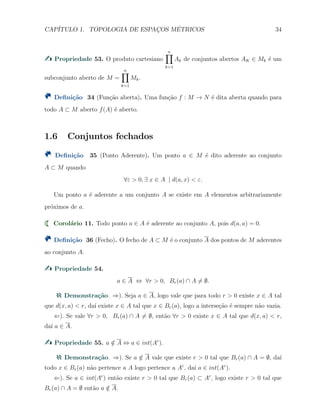 CAP´ITULO 1. TOPOLOGIA DE ESPAC¸OS M´ETRICOS 34
Propriedade 53. O produto cartesiano
n∏
k=1
Ak de conjuntos abertos AK ∈ Mk ´e um
subconjunto aberto de M =
n∏
k=1
Mk.
Deﬁni¸c˜ao 34 (Fun¸c˜ao aberta). Uma fun¸c˜ao f : M → N ´e dita aberta quando para
todo A ⊂ M aberto f(A) ´e aberto.
1.6 Conjuntos fechados
Deﬁni¸c˜ao 35 (Ponto Aderente). Um ponto a ∈ M ´e dito aderente ao conjunto
A ⊂ M quando
∀ε > 0, ∃ x ∈ A | d(a, x) < ε.
Um ponto a ´e aderente a um conjunto A se existe em A elementos arbitrariamente
pr´oximos de a.
Corol´ario 11. Todo ponto a ∈ A ´e aderente ao conjunto A, pois d(a, a) = 0.
Deﬁni¸c˜ao 36 (Fecho). O fecho de A ⊂ M ´e o conjunto A dos pontos de M aderentes
ao conjunto A.
Propriedade 54.
a ∈ A ⇔ ∀r > 0, Br(a) ∩ A ̸= ∅.
Demonstra¸c˜ao. ⇒). Seja a ∈ A, logo vale que para todo r > 0 existe x ∈ A tal
que d(x, a) < r, da´ı existe x ∈ A tal que x ∈ Br(a), logo a interse¸c˜ao ´e sempre n˜ao vazia.
⇐). Se vale ∀r > 0, Br(a) ∩ A ̸= ∅, ent˜ao ∀r > 0 existe x ∈ A tal que d(x, a) < r,
da´ı a ∈ A.
Propriedade 55. a /∈ A ⇔ a ∈ int(Ac
).
Demonstra¸c˜ao. ⇒). Se a /∈ A vale que existe r > 0 tal que Br(a) ∩ A = ∅, da´ı
todo x ∈ Br(a) n˜ao pertence a A logo pertence a Ac
, da´ı a ∈ int(Ac
).
⇐). Se a ∈ int(Ac
) ent˜ao existe r > 0 tal que Br(a) ⊂ Ac
, logo existe r > 0 tal que
Br(a) ∩ A = ∅ ent˜ao a /∈ A.
 