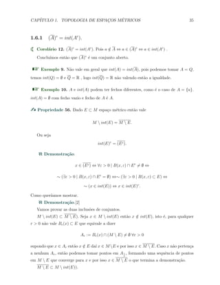 CAP´ITULO 1. TOPOLOGIA DE ESPAC¸OS M´ETRICOS 35
1.6.1 (A)c
= int(Ac
).
Corol´ario 12. (A)c
= int(Ac
). Pois a /∈ A ⇔ a ∈ (A)c
⇔ a ∈ int(Ac
) .
Conclu´ımos ent˜ao que (A)c
´e um conjunto aberto.
Exemplo 9. N˜ao vale em geral que int(A) = int(A), pois podemos tomar A = Q,
temos int(Q) = ∅ e Q = R , logo int(Q) = R n˜ao valendo ent˜ao a igualdade.
Exemplo 10. A e int(A) podem ter fechos diferentes, como ´e o caso de A = {a}.
int(A) = ∅ com fecho vazio e fecho de A ´e A.
Propriedade 56. Dado E ⊂ M espa¸co m´etrico ent˜ao vale
M  int(E) = M  E.
Ou seja
int(E)c
= (Ec).
Demonstra¸c˜ao.
x ∈ (Ec) ⇔ ∀ε > 0 | B(x, ε) ∩ Ec
̸= ∅ ⇔
∼ (∃ε > 0 | B(x, ε) ∩ Ec
= ∅) ⇔∼ (∃ε > 0 | B(x, ε) ⊂ E) ⇔
∼ (x ∈ int(E)) ⇔ x ∈ int(E)c
.
Como quer´ıamos mostrar.
Demonstra¸c˜ao.[2]
Vamos provar as duas inclus˜oes de conjuntos.
M  int(E) ⊂ M  E). Seja x ∈ M  int(E) ent˜ao x /∈ int(E), isto ´e, para qualquer
r > 0 n˜ao vale Br(x) ⊂ E que equivale a dizer
Ar := Br(x) ∩ (M  E) ̸= ∅ ∀r > 0
supondo que x ∈ Ar ent˜ao x /∈ E da´ı x ∈ M E e por isso x ∈ M  E. Caso x n˜ao perten¸ca
a nenhum Ar, ent˜ao podemos tomar pontos em A1
n
, formando uma sequˆencia de pontos
em M  E que converge para x e por isso x ∈ M  E o que termina a demonstra¸c˜ao.
M  E ⊂ M  int(E)).
 