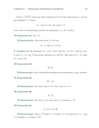 CAP´ITULO 1. TOPOLOGIA DE ESPAC¸OS M´ETRICOS 36
Sendo x ∈ M  E, temos que existe sequˆencia em M  E que converge para x, por isso
para qualquer r > 0 temos
Ar := Br(x) ∩ (M  E) ̸= ∅ ∀r > 0
o que vimos na demonstra¸c˜ao anterior ser equivalente a x ∈ M  int(E)).
Propriedade 57. ∂A ⊂ A .
Demonstra¸c˜ao. Para todo ponto a ∈ ∂A vale
∀r > 0 B(a, r) ∩ A ̸= ∅.
Corol´ario 13. Da identidade M = intA ∪ ∂A ∪ int(CA) e de CA = int(CA), tem-
se que A ⊂ M, mas A n˜ao possui elementos em int(CA), al´em disso ∂A ⊂ A, ent˜ao
A = intA ∪ ∂A.
Propriedade 58.
∅ = ∅.
Demonstra¸c˜ao. Caso contr´ario ∅ teria algum ponto n˜ao aderente, o que ´e absurdo.
Propriedade 59.
M = M.
Demonstra¸c˜ao. Pois para cada a ∈ M, tem-se d(a, a) = 0 < r.
Propriedade 60.
A ⊂ A.
Demonstra¸c˜ao. Pois d(a, a) = 0 , logo todo a ∈ A satisfaz a ∈ A.
Propriedade 61.
A ⊂ B ⇒ A ⊂ B.
Demonstra¸c˜ao. Seja a ∈ A ent˜ao ∀r > 0 existe x ∈ A tal que d(x, a) < r, mas
x ∈ A implica x ∈ B logo a ∈ B.
 