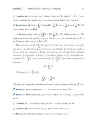CAP´ITULO 1. TOPOLOGIA DE ESPAC¸OS M´ETRICOS 37
Corol´ario 14. Se vale A ⊂ B e B ´e fechado ent˜ao A ⊂ A ⊂ B pois A ⊂ B = B e da´ı
segue o resultado. Isso signiﬁca que A ´e o menor conjunto fechado que cont´em A.
Propriedade 62. Se Bn =
n∪
k=1
Ak ent˜ao Bn =
n∪
k=1
Ak, se B =
∞∪
k=1
Ak ent˜ao
∞∪
k=1
Ak ⊂ B
e nem sempre vale a igualdade.
Demonstra¸c˜ao. Vale que
∞∪
k=1
Ak ⊂ B e
n∪
k=1
Ak ⊂ Bn. Dado um ponto x ∈ Ak
existe uma sequˆencia de pontos (xn) em Ak com lim xn = x ela tem elementos em Bn (
ou B) da´ı seu limite pertence a Bn (ou B).
Mostramos agora que Bn ⊂
n∪
k=1
Ak, seja x ∈ Bn, ent˜ao existe um sequˆencia (xn) em Bn
com lim xn = x, existe algum Ak que deve conter uma inﬁnidade de elementos de (xn) logo
tal Ak possui uma subsequˆencia de (xn), que converge, pois subsequˆencia de sequˆencia
convergente ´e convergente e portanto x ∈ Ak, como x tomado em Bn ´e arbitr´ario segue
a inclus˜ao Bn ⊂
n∪
k=1
Ak como j´a mostramos que Bn ⊃
n∪
k=1
Ak ent˜ao temos a igualdade de
conjuntos
Bn =
n∪
k=1
Ak.
Se tomamos Ak = {
1
k
} ent˜ao
∞∪
k=1
Ak =
∞∪
k=1
Ak
e B possui um elemento que n˜ao est´a em tal reuni˜ao, que ´e o elemento nulo 0, pois
1
n
→ 0.
Deﬁni¸c˜ao 37 (Conjunto denso). A ⊂ M ´e denso em M quando A = M.
Deﬁni¸c˜ao 38 (Conjunto fechado). F ⊂ M ´e fechado em M quando M  F ´e aberto
em M.
Corol´ario 15. M ´e fechado em M, pois M  M = ∅ que ´e aberto em M.
Corol´ario 16. ∅ ´e fechado em M, pois M  ∅ = M ´e aberto em M.
Propriedade 63. Dado qualquer conjunto A, A ´e fechado em M.
 