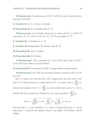 CAP´ITULO 1. TOPOLOGIA DE ESPAC¸OS M´ETRICOS 38
Demonstra¸c˜ao. J´a mostramos que M A = int(M A) como o interior ´e aberto,
segue que A ´e fechado.
Corol´ario 17. Se A = A ent˜ao A ´e fechado.
Propriedade 64. Se A ´e fechado ent˜ao A = A.
Demonstra¸c˜ao. Se A ´e fechado, vale que M A ´e aberto, da´ı M A = int(M A)
mas vale que M  A = int(M  A) da´ı M  A = M  A o que implica A = A.
Corol´ario 18. A ´e fechado sse A = A.
Corol´ario 19 (Idempotˆencia). A ´e fechado, ent˜ao A = A.
Propriedade 65. B[a, r] ´e fechado.
Propriedade 66. ∂A ´e fechado.
Demonstra¸c˜ao. Vale a identidade M = intA ∪ ∂A ∪ intCA, logo M  ∂A =
intA ∪ intCA que ´e aberto, logo ∂A ´e fechado.
Propriedade 67. Um subespa¸co A de Rn
´e sempre fechado (topologicamente).
Demonstra¸c˜ao. Se A ´e Rn
nada precisamos mostrar, tomaremos ent˜ao A ̸= Rn
n˜ao vazio.
Seja A o espa¸co, tome uma base dele (vk)m
1 , complete para uma base de Rn
, (vk)n
1 .
Seja y ∈ Ac
, vamos mostrar que y ´e ponto interior de Ac
. y se escreve como y =
n∑
k=1
ckvk,
tomamos sua proje¸c˜ao x sobre A, x =
m∑
k=1
ckvk, dado qualquer outro ponto x′
̸= x de A a
distˆancia dele at´e y ´e maior que a distˆancia de x at´e y pois tomando x′
=
m∑
k=1
c′
kvk
d(x′
, y) =
m∑
k=1
(c′
k − ck)2 +
n∑
k=m+1
c2
k >
n∑
k=m+1
c2
k = d(x, y)
pois nem todo c′
k = ck por tomarmos x ̸= x′
ent˜ao se tomamos Bε(y) com ε < d(x, y)
ent˜ao Bε(y) ⊂ Ac
por isso tal conjunto ´e aberto o que implica A ser fechado. (ajeitar
solu¸c˜ao)
 