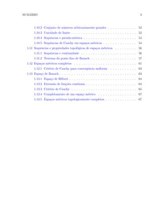 SUM ´ARIO 3
1.10.2 Conjunto de n´umeros arbitrariamente grandes . . . . . . . . . . . . 52
1.10.3 Unicidade de limite . . . . . . . . . . . . . . . . . . . . . . . . . . . 52
1.10.4 Sequˆencias e pseudo-m´etrica . . . . . . . . . . . . . . . . . . . . . . 54
1.10.5 Sequˆencias de Cauchy em espa¸cos m´etricos . . . . . . . . . . . . . . 54
1.11 Sequˆencias e propriedades topol´ogicas de espa¸cos m´etricos . . . . . . . . . 56
1.11.1 Sequˆencias e continuidade . . . . . . . . . . . . . . . . . . . . . . . 56
1.11.2 Teorema do ponto ﬁxo de Banach . . . . . . . . . . . . . . . . . . . 57
1.12 Espa¸cos m´etricos completos . . . . . . . . . . . . . . . . . . . . . . . . . . 61
1.12.1 Crit´erio de Cauchy para convergˆencia uniforme . . . . . . . . . . . 63
1.13 Espa¸co de Banach . . . . . . . . . . . . . . . . . . . . . . . . . . . . . . . . 63
1.13.1 Espa¸co de Hilbert . . . . . . . . . . . . . . . . . . . . . . . . . . . . 64
1.13.2 Extens˜ao de fun¸c˜oes cont´ınuas . . . . . . . . . . . . . . . . . . . . . 64
1.13.3 Crit´erio de Cauchy . . . . . . . . . . . . . . . . . . . . . . . . . . . 65
1.13.4 Completamento de um espa¸co m´etrico . . . . . . . . . . . . . . . . 67
1.13.5 Espa¸cos m´etricos topologicamente completos . . . . . . . . . . . . . 67
 