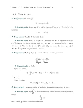 CAP´ITULO 1. TOPOLOGIA DE ESPAC¸OS M´ETRICOS 39
1.6.2 A = ∂A ∪ int(A).
Propriedade 68. Vale que
A = ∂A ∪ int(A).
Demonstra¸c˜ao. Temos que M = intA ∪ ∂A ∪ int(M  A) e M  A = int(M  A),
da´ı segue
A = ∂A ∪ int(A).
Propriedade 69. A ⊂ M ﬁnito ´e fechado.
Demonstra¸c˜ao. Seja A = {ak | k ∈ In}, sabemos que A ⊂ A, suponha que exista
a ∈ A tal que a /∈ A, ent˜ao tem que valer: ∀ε > 0 existe x ∈ A tal que d(x, a) < ε, por´em
n˜ao existe x ∈ A tal que d(x, a) < min{d(a, ak) k ∈ In}, ent˜ao se a /∈ A tem-se que a /∈ A.
Da´ı A = A, logo todo conjunto ﬁnito ´e fechado.
Propriedade 70. Seja Ek, k ∈ I uma fam´ılia de conjuntos, ent˜ao vale
(
∪
k∈I
Ek)c
A
=
∩
k∈I
(Ec
k)
B
.
Demonstra¸c˜ao. A ⊂ B).
Seja x ∈ A ent˜ao
x /∈
∪
k∈I
Ek ⇔ ∀k x /∈ Ek ⇔ ∀k x ∈ Ec
k ⇔ x ∈ B.
B ⊂ A).
Se x ∈ B ent˜ao
∀ k, x ∈ Ec
k ⇔ ∀k x /∈ Ek ⇔ x /∈ A.
Propriedade 71. A uni˜ao ﬁnita de conjuntos fechados ´e um conjunto fechado.
Demonstra¸c˜ao. Seja
n∪
k=1
Fk uni˜ao de fechados, ent˜ao tomando seu complementar
temos n∩
k=1
(Fc
k )
que ´e aberto, portanto a uni˜ao ´e um fechado.
 