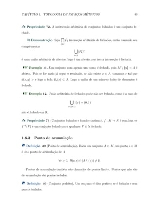 CAP´ITULO 1. TOPOLOGIA DE ESPAC¸OS M´ETRICOS 40
Propriedade 72. A intersec¸c˜ao arbitr´aria de conjuntos fechados ´e um conjunto fe-
chado.
Demonstra¸c˜ao. Seja
∩
k∈I
Fk interse¸c˜ao arbitr´aria de fechados, ent˜ao tomando seu
complementar
∪
k∈I
(Fk)c
´e uma uni˜ao arbitr´aria de abertos, logo ´e um aberto, por isso a interse¸c˜ao ´e fechada.
Exemplo 11. Um conjunto com apenas um ponto ´e fechado, pois M  {y} = A ´e
aberto. Pois se for vazio j´a segue o resultado, se n˜ao existe x ∈ A, tomamos r tal que
d(x, y) > r logo a bola Br(x) ⊂ A. Logo a uni˜ao de um n´umero ﬁnito de elementos ´e
fechada.
Exemplo 12. Uni˜ao arbitr´aria de fechados pode n˜ao ser fechado, como ´e o caso de
∪
x∈(0,1)
{x} = (0, 1)
n˜ao ´e fechado em R.
Propriedade 73 (Conjuntos fechados e fun¸c˜ao cont´ınua). f : M → N ´e cont´ınua ⇔
f−1
(F) ´e um conjunto fechado para qualquer F ∈ N fechado.
1.6.3 Ponto de acumula¸c˜ao
Deﬁni¸c˜ao 39 (Ponto de acumula¸c˜ao). Dado um conjunto A ⊂ M, um ponto a ∈ M
´e dito ponto de acumula¸c˜ao de A
∀r > 0, B(a, r) ∩ (A  {a}) ̸= ∅.
Pontos de acumula¸c˜ao tamb´em s˜ao chamados de pontos limite. Pontos que n˜ao s˜ao
de acumula¸c˜ao s˜ao pontos isolados.
Deﬁni¸c˜ao 40 (Conjunto perfeito). Um conjunto ´e dito perfeito se ´e fechado e sem
pontos isolados.
 