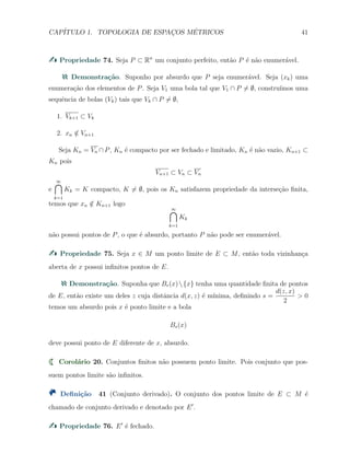 CAP´ITULO 1. TOPOLOGIA DE ESPAC¸OS M´ETRICOS 41
Propriedade 74. Seja P ⊂ Rn
um conjunto perfeito, ent˜ao P ´e n˜ao enumer´avel.
Demonstra¸c˜ao. Suponho por absurdo que P seja enumer´avel. Seja (xk) uma
enumera¸c˜ao dos elementos de P. Seja V1 uma bola tal que V1 ∩ P ̸= ∅, constru´ımos uma
sequˆencia de bolas (Vk) tais que Vk ∩ P ̸= ∅,
1. Vk+1 ⊂ Vk
2. xn /∈ Vn+1
Seja Kn = Vn ∩ P, Kn ´e compacto por ser fechado e limitado, Kn ´e n˜ao vazio, Kn+1 ⊂
Kn pois
Vn+1 ⊂ Vn ⊂ Vn
e
∞∩
k=1
Kk = K compacto, K ̸= ∅, pois os Kn satisfazem propriedade da interse¸c˜ao ﬁnita,
temos que xn /∈ Kn+1 logo
∞∩
k=1
Kk
n˜ao possui pontos de P, o que ´e absurdo, portanto P n˜ao pode ser enumer´avel.
Propriedade 75. Seja x ∈ M um ponto limite de E ⊂ M, ent˜ao toda vizinhan¸ca
aberta de x possui inﬁnitos pontos de E.
Demonstra¸c˜ao. Suponha que Br(x){x} tenha uma quantidade ﬁnita de pontos
de E, ent˜ao existe um deles z cuja distˆancia d(x, z) ´e m´ınima, deﬁnindo s =
d(z, x)
2
> 0
temos um absurdo pois x ´e ponto limite e a bola
Bs(x)
deve possui ponto de E diferente de x, absurdo.
Corol´ario 20. Conjuntos ﬁnitos n˜ao possuem ponto limite. Pois conjunto que pos-
suem pontos limite s˜ao inﬁnitos.
Deﬁni¸c˜ao 41 (Conjunto derivado). O conjunto dos pontos limite de E ⊂ M ´e
chamado de conjunto derivado e denotado por E′
.
Propriedade 76. E′
´e fechado.
 
