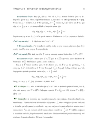 CAP´ITULO 1. TOPOLOGIA DE ESPAC¸OS M´ETRICOS 42
Demonstra¸c˜ao. Seja (xn) em E′
com lim xn = x. Vamos mostrar que x ∈ E′
.
Suponha que x /∈ E′
ent˜ao x ´e ponto isolado de E, existindo r > 0 tal que Br(x)∩E = {x}.
Como lim xn = x existe xn ∈ E′
tal que d(xn, x) <
r
2
e como xn ∈ E′
existe y ∈ E tal que
d(y, xn) <
r
2
, y ̸= x, por desigualdade triangular temos que
d(y, x) ≤ d(y, xn) + d(xn, x) <
r
2
+
r
2
= r
logo temos y ̸= x em Br(x) ∩ E o que ´e absurdo. Portanto x ∈ E′
, o conjunto ´e fechado.
Propriedade 77. F ´e fechado ⇔ F = F ∪ F′
.
Demonstra¸c˜ao. F ´e fechado ⇔ cont´em todos os seus pontos aderentes, logo deve
conter tamb´em seus pontos de acumula¸c˜ao.
Propriedade 78. Vale que E ´e E tem os mesmos pontos limite, isto ´e ,E′
= (E)′
.
Demonstra¸c˜ao. Temos que E′
⊂ E
′
pois E ⊂ E logo todo ponto limite de E
tamb´em ´e de E. Mostramos agora a outra inclus˜ao.
Seja x ∈ E
′
vamos mostrar que x ∈ E′
. Existe (xn) em E  {x} tal que lim xn = x,
como xn ∈ E  {x} existe yn ∈ E com d(xn, yn) <
ε
2
e d(xn, y) < d(xn, x) (logo yn ̸= x),
logo para n grande podemos tomar d(xn, x) <
ε
2
e da´ı
d(yn, x) ≤ d(xn, yn) + d(xn, x) <
ε
2
+
ε
2
= ε
lim yn = x e yn ∈ E  {x}, portanto x ´e ponto de E′
.
Exemplo 13. N˜ao ´e verdade que E e E′
tem os mesmos pontos limite, isto ´e,
n˜ao vale sempre que E′
= (E′
)′
. Seja por exemplo E = {
1
n
, n ∈ N}, temos E′
= {0} e
(E′
)′
= ∅.
Exemplo 14. Construa um conjunto compacto cujo conjunto de pontos limite seja
enumer´avel. Podemos tomar trivialmente o conjunto {1}, que ´e compacto por ser limitado
e fechado, que n˜ao possui ponto limite, logo seu conjunto de pontos limite ´e o vazio, que ´e
enumer´avel. Para um exemplo n˜ao trivial podemos considerar {
1
n
n ∈ N}∪{0} o conjunto
´e fechado e limitado, logo ´e compacto (em R essa ´e uma caracteriza¸c˜ao de compacto), seu
conjunto de pontos limite ´e {0} que ´e enumer´avel .
 