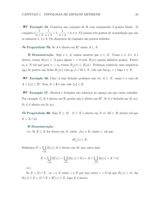 CAP´ITULO 1. TOPOLOGIA DE ESPAC¸OS M´ETRICOS 43
Exemplo 15. Construa um conjunto de R com exatamente 3 pontos limite. O
conjunto {
1
n + 2
,
1
n + 2
+ 1,
1
n + 2
+ 2, n ∈ N} possui trˆes pontos de acumula¸c˜ao que s˜ao
os n´umeros 1, 2 e 3. Os elementos do conjunto s˜ao pontos isolados.
Propriedade 79. Se A ´e aberto em Rn
ent˜ao A ⊂ A′
.
Demonstra¸c˜ao. Seja x ∈ A, vamos mostrar que x ∈ A′
. Como x ∈ A e A ´e
aberto, temos Br(x) ⊂ A para algum r > 0 real, Br(x) possui inﬁnitos pontos. Existe
n0 ∈ N tal que para n > n0 temos B1
n
(x) ⊂ Br(x). Podemos construir uma sequˆencia
(yk) de pontos nas bolas B1
n
(x) com yk ̸= x ∀k ∈ N, vale que lim yn = x logo x ∈ A′
.
Exemplo 16. Caso A seja fechado podemos n˜ao ter A ⊂ A′
, como ´e o caso de
A = {x} ⊂ Rn
. Pois A′
= ∅ e n˜ao vale {x} ⊂ ∅.
Exemplo 17. Abertos e fechados s˜ao relativos ao espa¸co em que est˜ao contidos.
Por exemplo (1, 2) ´e aberto em R, por´em n˜ao ´e aberto em R2
. (0, 1] ´e fechado em (0, ∞).
[0, 1) ´e aberto em [0, ∞).
Propriedade 80. Seja X ⊂ M . E ⊂ X ´e aberto em X ⇔ ∃G ⊂ M aberto tal que
E = X ∩ G.
Demonstra¸c˜ao.
⇒). Se E ⊂ X for aberto em X, ent˜ao faz ∈ E, existe rz tal que
Bx
rz
(z) ⊂ E.
Deﬁnimos G =
∪
z∈E
Br(z), G ´e aberto em M, por outro lado
E =
∪
z∈E
Bx
r (z) =
∪
z∈E
(Br(z) ∩ X) = X ∩
∪
z∈E
Br(z) = X ∩ G.
⇐).
Se E = G ∩ X , se z ∈ E ent˜ao z ∈ G por isso existe r > 0 tal que Br(z) ⊂ G, da´ı
Br(z) ∩ X ⊂ G ∩ X e Bx
r (z) ⊂ E, logo E ´e aberto.
 